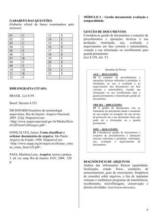 9 
GABARITO DAS QUESTÕES 
(Gabarito oficial da banca examinadora após 
recursos) 
01 C 13 E 
02 C 14 C 
03 C 15 E 
04 C 16 E 
05 E 17 E 
06 E 18 E 
07 B 19 C 
08 C 20 E 
09 E 21 E 
10 D 22 C 
11 B 23 E 
12 E 
BIBLIOGRAFIA CITADA 
BRASIL. Lei 8159. 
Brasil. Decreto 4.553 
DICIONÁRIO brasileiro de terminologia 
arquivística. Rio de Janeiro: Arquivo Nacional, 
2005. 232p. Disponível em: 
<http://www.arquivonacional.gov.br/Media/Dicio 
n%20Term%20Arquiv.pdf>. 
GONÇALVES, Janice. Como classificar e 
ordenar documentos de arquivo. São Paulo: 
Arquivo do Estado, 1998. Disponível em: 
<http://www.arqsp.org.br/arquivos/oficinas_colec 
ao_como_fazer/cf2.pdf>. 
PAES, Marilena Leite. Arquivo: teoria e prática. 
3. ed. ver. amp. Rio de Janeiro. FGV, 2004. 228 
p. 
MÓDULO 2 – Gestão documental; avaliação e 
temporalidade. 
GESTÃO DE DOCUMENTOS 
Considera-se gestão de documentos o conjunto de 
procedimentos e operações técnicas à sua 
produção, tramitação, uso, avaliação e 
arquivamento em fase corrente e intermediária, 
visando a sua eliminação ou recolhimento para 
guarda permanente. 
(Lei 8.159, Art. 3º) 
Questões de Provas 
AGU – 2010 (CESPE) 
24 O conjunto de procedimentos e 
operações técnicas referentes à produção, à 
tramitação, ao uso, à avaliação e ao 
arquivamento dos documentos em fase 
corrente e intermediária, visando sua 
eliminação ou seu recolhimento para a 
guarda permanente é denominado gestão de 
documentos. 
TRE-BA – 2009 (CESPE) 
25 A gestão de documentos visa ao 
tratamento do documento desde o momento 
de sua criação ou recepção em um serviço 
de protocolo até a sua destinação final, que 
pode ser a eliminação ou a guarda 
permanente. 
MPU – 2010 (CESPE) 
26 Considera-se gestão de documentos o 
conjunto de procedimentos e operações 
técnicas referentes a produção, tramitação, 
uso, avaliação e arquivamento de 
documentos. 
DIAGNÓSTICO DE ARQUIVOS 
Análise das informações básicas (quantidade, 
localização, estado físico, condições de 
armazenamento, grau de crescimento, freqüência 
de consulta) sobre arquivos, a fim de implantar 
sistemas e estabelecer programas de transferência, 
recolhimento, microfilmagem, conservação e 
demais atividades. (Ieda Pimenta Bernardes). 
 