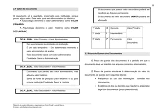 _____________________________________________________________________
Material de estudo elaborado e organizado por Euler Frank Lacerda Barros.
Contato: eulerfrankprofessor@gmail.com
10
2.1 Valor do Documento
O documento só é guardado, preservado pela instituição, porque
possui algum valor. Esse valor pode ser Administrativo ou Histórico.
A Arquivologia denomina o valor administrativo como VALOR
PRIMÁRIO.
A Arquivologia denomina o valor histórico como VALOR
SECUNDÁRIO.
DICA LEGAL: Valor Primário = Valor Administrativo
Dar suporte/apoio às atividades da instituição
É um valo temporário – Em determinado momento o
valor administrativo irá acabar
Todo documento nasce com valor administrativo
Finalidade: Servir a Administração
DICA LEGAL: Valor Secundário = Valor Histórico
Documento que perdeu seu valor administrativo, mas
adquiriu valor histórico
Serve de fonte de pesquisa para terceiros e ou para
própria instituição Finalidade: Servir a História
DICA LEGAL: Valor Secundário = Valor Histórico
O documento que possuir valor secundário poderá ser
recolhido ao Arquivo permanente
O documento de valor secundário JAMAIS poderá ser
eliminado
1ª idade C Corrente
2ª idade I Intermediário
Valor Primário
3ª idade P Permanente Valor
Secundário
2.2 Prazo de Guarda dos Documentos
O Prazo de guarda dos documentos é o período em que o
documento deve ser mantido nos arquivos corrente e intermediário.
O Prazo de guarda vincula-se à determinação do valor do
documento, de acordo com seguintes fatores:
• Freqüência do uso das informações contidas nos
documentos
• Existência de leis ou decretos que regulem a prescrição
legal dos documentos (prazo prescricional)
 