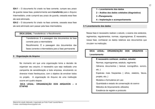 _____________________________________________________________________
Material de estudo elaborado e organizado por Euler Frank Lacerda Barros.
Contato: eulerfrankprofessor@gmail.com
12
024.1 – O documento foi criado na fase corrente, cumpre seu prazo
de guarda nessa fase, posteriormente será transferido para o Arquivo
Intermediário, onde cumprirá seu prazo de guarda, cessada essa fase
ele será eliminado.
024.2 – O documento foi criado na fase corrente, cessada essa fase
ele será eliminado sem passar pela fase intermediária.
DICA LEGAL: Transferência e Recolhimento
Transferência: É a passagem dos documentos da fase
corrente para a intermediária
Recolhimento: É a passagem dos documentos das
fases corrente e intermediária para a fase permanente
3 Organização do Arquivo
No momento em que uma organização toma a decisão de
organizar seu arquivo, é necessário que seja realizada uma
campanha de sensibilização a toda empresa, envolvendo os
diversos níveis hierárquicos, com o objetivo de envolver todos
no projeto. A organização do Arquivo de uma instituição
ocorre em quatro etapas:
DICA LEGAL: ORGANIZAÇÃO DOS ARQUIVOS – 4
ETAPAS
1 – Levantamento dos dados
2 – Análise dos dados coletados (diagnóstico)
3 –Planejamento
4 – Implantação e acompanhamento
3.1 Levantamento dos dados
Nessa fase é necessário realizar o estudo, o exame dos estatutos,
regimentos, regulamentos, normas, organogramas. É necessário,
nessa fase, conheecer os dados relativos aos documentos que
circulam na instituição.
DICA LEGAL: ORGANIZAÇÃO DOS ARQUIVOS –
Levantamento
É necessário conhecer, analisar, estudar:
Normas, organogramas, estatuto, regimento
Gêneros documentos ( textual, iconográfico, sonoro,
etc..)
Espécies mais freqüentes ( ofício, relatório, fatura,
projeto, eto..)
Modelos e formulários em uso
Quantidade e estado de conservação do acervo
Métodos de Arquivamento utilizados
Existência de registro e protocolo
 