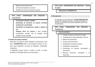 _____________________________________________________________________
Material de estudo elaborado e organizado por Euler Frank Lacerda Barros.
Contato: eulerfrankprofessor@gmail.com
13
Média de arquivamento diário
Controle de empréstimo e consulta
Existência de normas e manuais de arquivo
DICA LEGAL: ORGANIZAÇÃO DOS ARQUIVOS –
Levantamento
É necessário conhecer, também:
Quantidade de servidores no arquivo, formação
profissional e escolaridade
Quantidade de equipamento, modelo e estado de
uso
Situação física do arquivo ( área ocupada,
luminosidade, umidade, tipo de proteção contra
incêndio e outros sinistros)
3.2 Análise dos dados coletados
Nesta fase com base nos dados coletados no levantamento, será
feito o DIAGNÓSTICO sobre a real situação do arquivo. É com
base nesse diagnóstico irá propor as alterações, modificações
necessárias.
O Diagnóstico deverá indicar os pontos de atrito, as falhas
existentes na instituição quanto ao uso dos arquivo.
DICA LEGAL: ORGANIZAÇÃO DOS ARQUIVOS – Análise
de dados
Elaboração do DIAGNÓSTICO
3.3 Planejamento
É nesta fase que será elaborado o PLANO ARQUIVISTICO.
Ele definirá a posição do arquivo na estrutura do órgão, os
serviços, as normas e todo recurso necessário para o bom
funcionamento.
DICA LEGAL: ORGANIZAÇÃO DOS ARQUIVOS –
Planejamento
Deverá considerar:
• Posição do arquivo na estrutura do órgão
• Centralização ou descentralização do Arquivo
• Método de arquivamento
• Normas de funcionamento
• Qualificação de recursos humanos
• Instalações e equipamentos
• Constituição de Arquivos intermediário e
permanente
• Recursos financeiros necessários e os
disponíveis
 