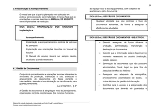 _____________________________________________________________________
Material de estudo elaborado e organizado por Euler Frank Lacerda Barros.
Contato: eulerfrankprofessor@gmail.com
14
3.4 Implantação e Acompanhamento
É nessa fase que o que foi planejado será colocado em
prática, será executado, será implantado. É nessa fase que as
orientações e normas descritas no MANUAL DE ARQUIVO
serão implantadas na instituição.
DICA LEGAL: ORGANIZAÇÃO DOS ARQUIVOS –
Implantação e
Acompanhamento
Implantação e acompanhamento e controle de tudo que
foi planejado
Implantação das orientações descritas no Manual de
Arquivo
O Manual de arquivo deverá ser sempre revisto,
atualizado quando necessário
4 Gestão de Documentos
Conjunto de procedimentos e operações técnicas referentes às
atividades de produção, tramitação e uso, avaliação e
arquivamento de documentos em fases corrente e
intermediária, visando a sua eliminação ou recolhimento para
guarda permanente.
Lei 8.159/1991 - § 3º
A Gestão de documentos é atingida por meio do planejamento,
organização, controle, coordenação, dos recursos humanos,
do espaço físico e dos equipamentos, com o objetivo de
aperfeiçoar o ciclo documental.
DICA LEGAL: GESTÃO DE DOCUMENTOS
Qualquer atividade que vise controlar o fluxo de
documentos existentes, de forma a assegurar a
eficiência das atividades
DICA LEGAL: GESTÃO DE DOCUMENTOS - OBJETIVOS
• Garantir, assegurar, de forma eficiente: a
produção, administração, manutenção e
destinação de documentos
• Garantir que a informação estará disponível no
momento necessário ao usuário (instituição,
estado, pessoa)
• Eliminação de documentos que não possuem
administrativo, fiscal, legal ou para fins de
pesquisa científica ou histórica
• Assegurar uso adequado da micrográfica,
processamento automatizado de dados, e
outras técnicas da gestão da informação
• Contribui para o acesso e a preservação dos
documentos que deverão ser guardados e
 