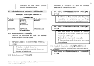 _____________________________________________________________________
Material de estudo elaborado e organizado por Euler Frank Lacerda Barros.
Contato: eulerfrankprofessor@gmail.com
15
preservados por seus valores históricos,
científicos, valores secundários.
4.1 A Gestão Documental acontece em 3 FASES básicas:
PRODUÇÃO - UTILIZAÇÃO - DESTINAÇÃO
3 FASES BÁSICAS
Produção Utilização Destinação
P rodução U tilização
T ramitação
(protocolo)
A rquivamento
A valiação
CORRENTE CORRENTE e
INTERMEDIÁRIO
INTERMEDIÁRIO
4.1.1 Gestão Documental - PRODUÇÃO
Elaboração de documentos em razão das atividades
específicas de uma instituição ou setor.
DICA LEGAL: GESTÃO DE DOCUMENTOS – PRODUÇÃO –
1ª FASE
Otmização na criação de documentos
Evitar a reprodução desnecessário de documentos
Acontece na fase corrente
4.1.2 Gestão Documental - UTILIZAÇÃO
Elaboração de documentos em razão das atividades
específicas de uma instituição ou setor.
DICA LEGAL: GESTÃO DE DOCUMENTOS – UTILIZAÇÃO –
2ª FASE
É referente ao fluxo percorrido pelos documentos,
necessários ao cumprimento de sua função
administrativa, assim como sua guarda após o tramite
DICA LEGAL: GESTÃO DE DOCUMENTOS – UTILIZAÇÃO –
2ª FASE
Essa fase envolve as atividades de protocolo,
classificação de documentos, controle de acesso e
recuperação da informação
Elaboração de instrumentos de recuperação.
É desenvolvida a gestão de arquivos correntes e
intermediários
4.1.3 Gestão de Documentos – AVALIAÇÃO e DESTINAÇÃO
Atividades de análise, seleção e fixação de prazos de guarda
dos documentos.
DICA LEGAL: GESTÃO DE DOCUMENTOS – AVALIAÇAÕ –
3ª FASE
 
