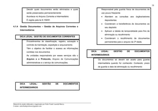 _____________________________________________________________________
Material de estudo elaborado e organizado por Euler Frank Lacerda Barros.
Contato: eulerfrankprofessor@gmail.com
16
Decidir quais documentos serão eliminados e quais
serão preservados permanentemente
Acontece no Arquivo Corrente e Intermediário
É regida pela lei 8.159/91
4.1.4 Gestão Documentos – Gestão de Arquivos Correntes e
Intermediários
DICA LEGAL: GESTÃO DE DOCUMENTOS CORRENTES
Procedimentos de classificação, registro, autuação e
controle da tramitação, expedição e arquivamento
Têm o objetivo de facilitar o acesso as informações
contidas nos documentos
As unidades responsáveis por esses serviços são o
Arquivo e o Protocolo, Arquivo de Comunicações
administrativas e o serviço de comunicações.
DICA LEGAL: GESTÃO DE DOCUMENTOS
INTERMEDIÁRIOS
Responsável pela guarda física de documentos de
uso pouco freqüente
• Atendem as consultas aos órgãos/setores
depositantes
• Coordenam a transferência de documentos ao
seu depósito
• Aplicam a tabela de temporalidade para fins de
eliminação ou recolhimento
• Coordenam o recolhimento de documentos
permanentes para o arquivo da 3ª idade.
DICA LEGAL: GESTÃO DE DOCUMENTOS
INTERMEDIÁRIOS
Os documentos só devem ser aceito para guarda
intermediária quando for conhecido: Conteúdo; prazo
de guarda e data de eliminação ou recolhimento
 
