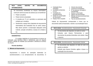 _____________________________________________________________________
Material de estudo elaborado e organizado por Euler Frank Lacerda Barros.
Contato: eulerfrankprofessor@gmail.com
17
DICA LEGAL: GESTÃO DE DOCUMENTOS
INTERMEDIÁRIOS
Os documentos transferidos ao Arquivo Intermediário,
continuam sendo de posse dos setores que os transferiram
• Podem consultá-lo
• Podem tomá-lo emprestado
• A consulta por 3º só é permitida se autorizada pela
unidade que o transferiu
• Geralmente o espaço físico (depósitos de arquivamento
intermediário) são localizados fora do centro urbano.
Mas devem permitir a conservação adequada contra
incêndio, poluição atmosférica, excesso de umidade e
luz.
DIAGNÓSTICO:
É a análise detalhada do funcionamento do arquivo da
instituição, para identificar falhas e deficiências, para em seguida
permitir a adoção de medidas que aumentem a eficiência do serviço
do arquivo.
Permite identificar:
5 Método de Arquivamento
Arquivamento é conjunto de operações destinadas ao
acondicionamento e ao armazenamento de documentos. O
método de Arquivamento corresponderá à forma que os
documentos serão armazenados, visando a sua localização futura.
DICA LEGAL: Acondicionamento - Arquivamento Horizontal
Os documentos são dispostos uns sobre os outros
Indicados para Arquivo Permanentes e para
documentos de grandes dimensões como planta, mapa
e desenho
DICA LEGAL: Acondicionamento - Arquivamento Vertical
Os documentos são dispostos um atrás do outro em
gaveta ou estantes
Indicado para Arquivo Corrente, agiliza a busca e a
localização dos documentos
• Instalação física
(situação)
• Condições ambientais
(T.U.L)
• Condições de
armazenamento
• Estado de conservação
do documento
• Espaço físico ocupado
• Volume documental
• Controle de empréstimo
• Nº de pessoas, formação e
escolaridade
• Acesso a informação
• Gênero dos documentos
• Método de Arquivamento(arranjo
classificação)
• Tipo de acondicionamento
 