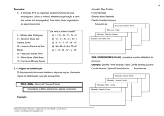 _____________________________________________________________________
Material de estudo elaborado e organizado por Euler Frank Lacerda Barros.
Contato: eulerfrankprofessor@gmail.com
19
Exemplos:
1- A empresa XYZ, ao organizar a pasta funcional de seus
empregados, utilizou o método alfabético(organização a partir
dos nomes dos empregados). Para tanto, foram organizados
os seguintes nomes:
I – Alfredo Maia Rodrigues
II – Severino Alves dos
Santos Júnior
III – Joaquim Pereira da Boa
Morte
IV – Mauricio Soares Filho
V – Maria Alves Villas Boas
VI - Fernanda Moreira Aguiar
Qual seria a ordem correta?
a) I – VI – III – V – IV – II
b) VI – V – IV – II – III – I
c) II – V – I – VI – III – IV
d) VI – III – I – II – IV – V
e) I – II – III – IV – V - VI
3.1.1 Regras de Alfabetação
O Arquivamento de nomes obedece a algumas regras, chamadas
regras de alfabetação, que são as seguintes:
DICA LEGAL: Nome de Pessoas Físicas
Considerar o último sobrenome, depois o prenome.
Exemplo:
Ariovaldo Dias Furtado
Frank Menezes
Gilberto Alves Resende
Otacílio Guedes Marques
Arquivam-se:
OBS: SOBRENOMES IGUAIS, prevalece a ordem alfabética do
prenome:
Exemplo: Daniele Firme Miranda, Fábio Corrêa Miranda,Luciano
Corrêa Miranda, Veneza Firme Miranda, Arquivam-se:
Resende, Gilberto Alves
Menezes, Frank
Marques, Otacício Guedes
Furtado, Ariovaldo Dias
Miranda, Veneza Firme
Miranda, Luciano Corrêa
Miranda, Fábio Corrêa
Miranda, Daniele Firme
 