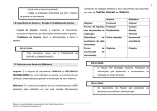 _____________________________________________________________________
Material de estudo elaborado e organizado por Euler Frank Lacerda Barros.
Contato: eulerfrankprofessor@gmail.com
2
- Local onde o acervo é guardado
- Órgão ou Instituição Arquivística que tem o objetivo
de guardar os documentos
1.2 Importância do Arquivo – Função e Finalidades do Arquivo
Função do Arquivo: Guardar e organizar os documentos,
tornando-os disponíveis as informações mantidas sob sua guarda.
Finalidades do Arquivo: Servir a Administração e Servir a
História
DICA LEGAL:
Todo documento nasce com a FINALIDADE de
SERVIR a ADMINISTRAÇÃO
1.3 Distinção entre Arquivo e Biblioteca
Arquivo: É o conjunto de documentos CRIADOS ou RECEBIDOS
(ACUMULADOS) por uma instituição ou pessoa, no exercício de sua
atividade, preservados para garantir a consecução de seus objetivos.
Biblioteca: É o conjunto de material, em sua maioria impresso e NÃO
produzido pela instituição em que está inserida. Normalmente
constituída de coleções temáticas e seus documentos são adquiridos
por meio de COMPRA, DOAÇAO ou PERMUTA.
Arquivo Biblioteca
Objetivo Funcional Cultural
Formas de ingresso
dos documentos na
instituição
Produção
Recebimento
Compra
Doação
Permuta
Quantidade de
exemplares de cada
documento
Único exemplar Numerosos
exemplares
Forma de
acumulação de
documentos
Orgânica Coleção
DICA LEGAL:
O Arquivo tem finalidade funcional. Preservam as
informações que evidenciam o funcionamento da
instituição ao longo do tempo.
DICA LEGAL:
Os documentos de Arquivo são produzidos ou
Recebidos (acumulados) pela Instituição.
 