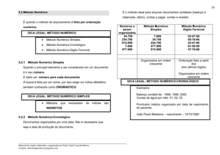 _____________________________________________________________________
Material de estudo elaborado e organizado por Euler Frank Lacerda Barros.
Contato: eulerfrankprofessor@gmail.com
24
5.2 Método Numérico
É quando o método de arquivamento é feito por ordenação
numérica.
DICA LEGAL: MÉTODO NUMÉRICO
• Método Numérico Simples
• Método Numérico-Cronológico
• Método Numérico-Digito-Terminal
5.2.1 Método Numérico Simples
Quando o principal elemento a ser considerado em um documento
é o seu número.
É dado um número para cada documento
A busca é feita por um nome, por isso exige um índice alfabético,
também conhecido como ONOMÁSTICO.
DICA LEGAL: MÉTODO NUMÉRICO SIMPLES
• Métodos que necessitam de índices são
INDIRETOS
5.2.2 Método Numérico-Cronológico
Documentos organizados por uma data. Não é necessário que
seja a data de produção do documento.
É o método ideal para arquivar documentos contábeis (balanço e
balancete, diário), contas a pagar, contas a receber.
DICA LEGAL: MÉTODO NUMÉRICO-CRONOLÓGICO
Exemplos:
Balanço contábil de : 1998, 1999, 2000
Contas de água por mês: 01, 02, 03
Prontuário médico organizado por data de nascimento
do paciente.
João Paulo Medeiros – nascimento – 15/10/1980
Números a
serem
organizados
Método Numérico
Simples
Método Numérico
Digito-Terminal
34.758
254.786
915.698
7.666
477.998
7.666
34.758
254.786
477.998
915.698
03-47-58
00-76-66
25-47-86
91-56-98
47-79-98
Organizados em ordem
crescente
Ordenação feita a partir
dos
dois últimos dígitos
Organizados em ordem
crescente
 