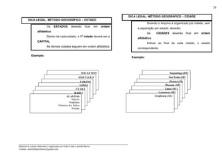 _____________________________________________________________________
Material de estudo elaborado e organizado por Euler Frank Lacerda Barros.
Contato: eulerfrankprofessor@gmail.com
26
DICA LEGAL: MÉTODO GEOGRÁFICO – ESTADO
Os ESTADOS deverão ficar em ordem
alfabética
Dentro de cada estado, a 1ª cidade deverá ser a
CAPITAL
As demais cidades seguem em ordem alfabética
Exemplo:
DICA LEGAL: MÉTODO GEOGRÁFICO – CIDADE
Quando o Arquivo é organizado por cidade, sem
a separação por estado, deverão:
As CIDADES deverão ficar em ordem
alfabética
Indicar ao final de cada cidade, o estado
correspondente.
Exemplo:
TOCANTINS
SÃO PAULO
PARANÁ
GOIÁS
CEARÁ
BAHIA
ALAGOAS
Maceió
Arapiraca
Palmeira dos Índios
Penedo
Taguatinga (DF)
São Paulo (SP)
Piripiri (PI)
Macapá (AP)
Lages (SC)
Campinas (SP)
Arapiraca (AL)
 