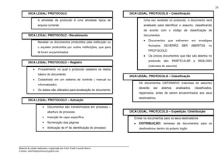 _____________________________________________________________________
Material de estudo elaborado e organizado por Euler Frank Lacerda Barros.
Contato: eulerfrankprofessor@gmail.com
29
DICA LEGAL: PROTOCOLO
A atividade de protocolo é uma atividade típica de
arquivo corrente
DICA LEGAL: PROTOCOLO - Recebimento
Receber os documentos produzidos pela instituição ou
o aqueles produzidos por outras instituições, que para
lá foram encaminhados
DICA LEGAL: PROTOCOLO – Registro
• Procedimento no qual o protocolo cadastra os dados
básico do documento
• Cadastrado em um sistema de controle ( manual ou
informatizado)
• Os dados são utilizados para localização do documento
DICA LEGAL: PROTOCOLO – Autuação
• Documentos são transformados em processo –
abertura de processo
• Inserção de capa específica
• Numeração das páginas
• Atribuição de nº de identificação do processo
DICA LEGAL: PROTOCOLO – Classificação
Uma vez recebido no protocolo, o documento será
analisado para identificar o assunto, classificando
de acordo com o código de classificação de
documentos
• Documentos que estiverem em envelopes
fechados DEVERÃO SER ABERTOS no
PROTOCOLO
• Os únicos documentos que não são abertos no
protocolo são: PARTICULAR e SIGILOSO
(natureza do assunto)
DICA LEGAL: PROTOCOLO – Classificação
Os documentos OSTENSIVO (natureza do assunto)
deverão ser abertos, analisados, classificados,
registrados, antes de serem encaminhados aos seus
destinatários
DICA LEGAL: PROTOCOLO – Expedição / Distribuição
Enviar os documentos para os seus destinatários
• DISTRIBUIÇÃO: remessa de documentos para os
destinatários dentro do próprio órgão
 