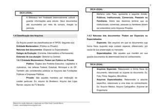 _____________________________________________________________________
Material de estudo elaborado e organizado por Euler Frank Lacerda Barros.
Contato: eulerfrankprofessor@gmail.com
3
DICA LEGAL:
A Biblioteca tem finalidade essencialmente cultural –
guardar informações para estudo. Seus documentos
são acumulados por meio de compra, doação ou
permuta.
1.4 Classificação dos Arquivos
Os Arquivo podem ser classificados em 4 TIPOS. Segundo o(a):
Entidade Mantenedora: (Público ou Privado)
Natureza dos documentos: (Especial ou Especializado)
Estágio de Evolução: (Corrente, Intermediário e Permanente)
Extensão de sua atuação: (Setorial ou Central)
1.4.1 Entidade Mantenedora: Podem ser Público ou Privado
Público: Órgãos dos Poderes Executivo, Legislativo e
Judiciários, nas esferas Federal, Estadual, Municipal e do DF.
Também são considerados públicos os Arquivos das Fundações
Públicas e Empresas Públicas.
Privado: São aqueles mantidos por instituição de
caráter particular. Ex: arquivo do Bradesco, Arquivo das Lojas
Renner, arquivo da TV Brasília.
DICA LEGAL:
Marilena Leite Paes, apresenta a seguinte divisão:
Públicos, Institucionais, Comerciais, Pessoais ou
Familiares. Sobre isso devemos lembrar que os
institucionais, comerciais, pessoais ou familiares devem
ser entendidos como Arquivos Privados.
1.4.2 Natureza dos documentos: Podem ser Especiais ou
Especializados
Especiais: São arquivos em que os documentos cuja
forma física (suporte) exija cuidado especial, diferenciado, por
causa da sua preservação ou manuseio.
Especializados: São aqueles que mantêm em sua
guarda documentos de determinada área do conhecimento.
DICA LEGAL:
Arquivos Especiais: Relacionado a forma física do
documento, relacionado ao suporte do documento. Ex:
Foto, Filme, Negativo, Microfilme.
Arquivos Especializados: Relacionado a assunto
específico, relacionado a uma área do conhecimento.
Ex: Arquivo Médico, Arquivo Cartográfico, Arquivos de
Engenharia.
 