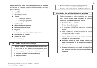 _____________________________________________________________________
Material de estudo elaborado e organizado por Euler Frank Lacerda Barros.
Contato: eulerfrankprofessor@gmail.com
31
pareceres técnicos, anexo, instruções de pagamento de despesa.
Que a partir de autuados, são autorizados pelo órgão a executar
tal procedimento.
• Autuação
• Numeração de folhas
• Juntada
o Juntada por anexação
o Juntada por apensação
• Desapensação
• Desentranhamento de peças
• Desmembramento de peças
• Diligência
• Encerramento de processo e abertura de volume
• Encerramento de processo
• Abertura de volume
• Reconstituição de processo
DICA LEGAL: PROTOCOLO – Autuação
Também conhecida como formação, abertura de processo
• Colocação de capa, ordenação cronológica das peças;
• Colocar etiqueta na capa com o nº de protocolo
• Numerar as folhas, apor carimbo e rubrica
• Registrar, conferir
• Encaminhar fisicamente para o setor pertinente
• Descartar o envelope, ele não será peça do processo
DICA LEGAL: PROTOCOLO – Numeração das folhas
Serão numeradas em ordem crescente, sem rasura,
com carimbo próprio para colocação de número.
Colocar no canto superior direito da página.
• A primeira folha é a número 1
• A capa não será numerada
• A numeração inicial é feita no protocolo central ou
setorial
• Cada unidade que receber o processo e colocar
mais peças deverá numerá-las
• A peça que estiver em tamanho reduzido deverá ser
colocada em folha branco maior
• Processos vindos de outros órgãos públicos só
serão renumerados se a respectiva numeração
estiver incorreta
• Qualquer solicitação ou informação, deverá ser feita
por despacho no próprio documento ou em folha de
despacho.
 