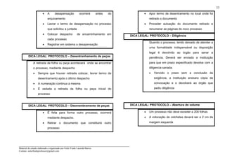 _____________________________________________________________________
Material de estudo elaborado e organizado por Euler Frank Lacerda Barros.
Contato: eulerfrankprofessor@gmail.com
33
• A desapensação ocorrerá antes do
arquivamento
• Lavrar o termo de desapensação no processo
que solicitou a juntada
• Colocar despacho de encaminhamento em
cada processo
• Registrar em sistema a desapensação
DICA LEGAL: PROTOCOLO – Desentranhamento de peças
A retirada de folha ou peça acontecerá onde se encontrar
o processo, mediante despacho
• Sempre que houver retirada colocar, lavrar termo de
desentramento após o último despacho
• A numeração continua a mesma
• É vedada a retirada da folha ou peça inicial do
processo
DICA LEGAL: PROTOCOLO – Desmembramento de peças
• É feita para forma outro processo, ocorrerá
mediante despacho.
• Retirar o documento que constituirá outro
processo
• Apor termo de desentramento no local onde foi
retirado o documento
• Proceder autuação do documento retirado e
renumerar as páginas do novo processo
DICA LEGAL: PROTOCOLO – Diligência
Quando o processo, tendo deixado de atender a
uma formalidade indispensável ou disposição
legal é devolvido ao órgão para sanar a
pendência. Deverá ser enviado a instituição
para que em prazo especificado devolva com a
diligencia sanada.
• Vencido o prazo sem a conclusão da
exigência, a instituição anexara cópia da
convocação e o devolverá ao órgão que
pediu diligência
DICA LEGAL: PROTOCOLO – Abertura de volume
• Um processo não deve exceder a 200 folhas
• A colocação de colchetes deverá ser a 2 cm da
margem esquerda
 