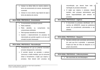 _____________________________________________________________________
Material de estudo elaborado e organizado por Euler Frank Lacerda Barros.
Contato: eulerfrankprofessor@gmail.com
34
• Colocar na última folha do volume anterior o
termo de encerramento de volume, devidamente
numerado
• Colocar no novo volume, logo depois da capa o
termo de abertura de volume
DICA LEGAL: PROTOCOLO – Encerramento
• O encerramento acontecerá quando:
• Pleito indeferido
• Pleito atendido, ou cumprimento dos
compromissos arbitrados
• Pela expressa desistência do interessado
• Quando o desenvolvimento do processo for
interrompido por período superior a um ano, por
omissão da parte interessada
DICA LEGAL: PROTOCOLO – Reconstituição
• Procedimento em que se pretende reconstituir
processo desaparecido, extraviado.
• O servidor deverá, ao perceber o extravio,
comunicar a chefia imediata, que irá comunicar
oficial e formalmente o órgão que originou o
processo. Este deverá abrir processo de
reconstituição que deverá fazer toda a
tramitação do processo extraviado.
• O órgão que originou o processo, deverá
também, abrir processo administrativo para
apurar responsabilidade pelo extravio do
processo
DICA LEGAL: PROTOCOLO – Urgência
• O documento ou processo identificado com o
carimbo de URGENTE, deverá ter preferência
quanto ao procedimento administrativo a ser
adotado.
DICA LEGAL: PROTOCOLO – Despacho
• Decisão proferida pela autoridade administrativa
em caso que lhe é submetido à apreciação.
Poderá ser feita em folha de despacho ou no
próprio documento.
DICA LEGAL: PROTOCOLO – Folha de processo
• São duas faces de uma folha/página
 