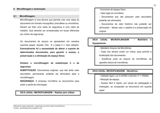 _____________________________________________________________________
Material de estudo elaborado e organizado por Euler Frank Lacerda Barros.
Contato: eulerfrankprofessor@gmail.com
35
8 Microfilmagem e Automação
8.1 Microfilmagem:
Microfilmagem é uma técnica que permite criar uma cópia do
documento em formato micrográfico (microfilme ou microficha).
Deverá ser feito uma cópia de segurança e uma cópia de
trabalho. Que deverão ser armazenadas em locais diferentes
por motivo de segurança.
Os documentos de arquivo se apresentam em variados
suportes (papel, diquete, CD). E o papel é o mais utilizado.
Eventualmente há a necessidade de alterar o suporte de
determinados documentos, para garantir o acesso, a
preservação e a otimização do espaço físico.
Existem a microfilmagem de substituição é a de
segurança:
SUBSTITUIÇÃO: Documentos originais, que não terão valor
secundário, permanente, poderão ser eliminados após a
microfilmagem.
SEGURANÇA: A empresa microfilma os documentos para
evitar a perda da informação.
DICA LEGAL: MICROFILMAGEM - Razões para utilizar
- Economia de espaço físico
- Valor legal do microfilme
- Documentos que não possuam valor secundário
poderão ser eliminados
- Documentos de valor histórico não poderão ser
eliminados – Nesse caso o objetivo é a preservação do
original
DICA LEGAL: MICROFILMAGEM - Mobiliário e
Equipamento
- Mobiliário Arquivo de Microfilmes
- Cada rolo deverá conter um índice, para permitir a
localização dos documentos
- Existência junta ao arquivo de microfilmes, de
aparelho leitora de microfilmes
DICA LEGAL: MICROFILMAGEM - Benefícios
- Validade legal ( Lei 5.433/68 e Decreto nº 1.799/96)
- Redução de espaço
- Acesso fácil e rápido, por causa da catalogação e
indexação, se comparado ao documento em suporte
papel
 