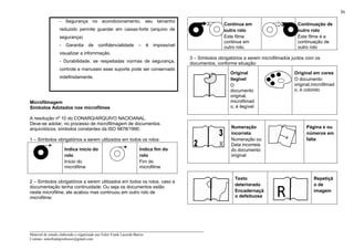 _____________________________________________________________________
Material de estudo elaborado e organizado por Euler Frank Lacerda Barros.
Contato: eulerfrankprofessor@gmail.com
36
- Segurança no acondicionamento, seu tamanho
reduzido permite guardar em caixas-forte (arquivo de
segurança)
- Garantia de confidencialidade – é impossível
visualizar a infornmação.
- Durabilidade, se respeitadas normas de segurança,
controle e manuseio esse suporte pode ser conservado
indefinidamente.
Microfilmagem
Símbolos Adotados nos microfilmes
A resolução nº 10 do CONARQ/ARQUIVO NACIOANAL.
Deve-se adotar, no processo de microfilmagem de documentos
arquivísticos, símbolos constantes da ISO 9878/1990.
1 – Símbolos obrigatórios a serem utilizados em todos os rolos:
Indica início do
rolo
Início do
microfilme
Indica fim do
rolo
Fim do
microfilme
2 – Símbolos obrigatórios a serem utilizados em todos os rolos, caso a
documentação tenha continuidade: Ou seja os documentos estão
neste microfilme, ele acabou mas continuou em outro rolo de
microfilme:
Continua em
outro rolo
Este filme
continua em
outro rolo.
Continuação de
outro rolo
Este filme é a
continuação de
outro rolo
3 – Símbolos obrigatórios a serem microfilmados juntos com os
documentos, conforme situação:
Original
ilegível
O
documento
original,
microfilmad
o, é ilegível
Original em cores
O documento
original,microfilmad
o, é colorido
Numeração
incorreta
Numeração ou
Data incorreta
do documento
original
Página e ou
números em
falta
Texto
deteriorado
Encadernaçã
o defeituosa
Repetiçã
o de
imagem
 