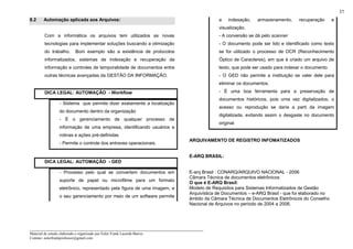 _____________________________________________________________________
Material de estudo elaborado e organizado por Euler Frank Lacerda Barros.
Contato: eulerfrankprofessor@gmail.com
37
8.2 Automação aplicada aos Arquivos:
Com a informática os arquivos tem utilizados as novas
tecnologias para implementar soluções buscando a otimização
do trabalho. Bom exemplo são a existência de protocolos
informatizados, sistemas de indexação e recuperação da
informação e controles de temporalidade de documentos entre
outras técnicas avançadas da GESTÃO DA INFORMAÇÃO.
DICA LEGAL: AUTOMAÇÃO - Workflow
- Sistema que permite dizer exatamente a localização
do documento dentro da organização
- É o gerenciamento de qualquer processo de
informação de uma empresa, identificando usuários e
rotinas e ações pré-definidas
- Permite o controle dos entraves operacionais.
DICA LEGAL: AUTOMAÇÃO - GED
- Processo pelo qual se convertem documentos em
suporte de papel ou microfilme para um formato
eletrônico, representado pela figura de uma imagem, e
o seu gerenciamento por meio de um software permite
a indexação, armazenamento, recuperação e
visualização.
- A conversão se dá pelo scanner
- O documento pode ser lido e identificado como texto
se for utilizado o processo de OCR (Reconhecimento
Óptico de Caracteres), em que é criado um arquivo de
texto, que pode ser usado para indexar o documento
- O GED não permite a instituição se valer dele para
eliminar os documentos.
- É uma boa ferramenta para a preservação de
documentos históricos, pois uma vez digitalizados, o
acesso ou reprodução se daria a parti da imagem
digitalizada, evitando assim o desgaste no documento
original
ARQUIVAMENTO DE REGISTRO INFOMATIZADOS
E-ARQ BRASIL:
E-arq Brasil : CONARQ/ARQUIVO NACIONAL - 2006
Câmara Técnica de documentos eletrônicos
O que é E-ARQ Brasil:
Modelo de Requisitos para Sistemas Informatizados de Gestão
Arquivística de Documentos – e-ARQ Brasil - que foi elaborado no
âmbito da Câmara Técnica de Documentos Eletrônicos do Conselho
Nacional de Arquivos no período de 2004 a 2006.
 