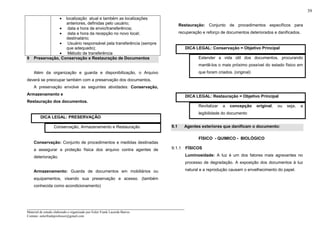 _____________________________________________________________________
Material de estudo elaborado e organizado por Euler Frank Lacerda Barros.
Contato: eulerfrankprofessor@gmail.com
39
• localização atual e também as localizações
anteriores, definidas pelo usuário;
• data e hora de envio/transferência;
• data e hora da recepção no novo local;
destinatário;
• Usuário responsável pela transferência (sempre
que adequado);
• Método de transferência
9 Preservação, Conservação e Restauração de Documentos
Além da organização e guarda e disponibilização, o Arquivo
deverá se preocupar também com a preservação dos documentos.
A preservação envolve as seguintes atividades: Conservação,
Armazenamento e
Restauração dos documentos.
DICA LEGAL: PRESERVAÇÃO
Conservação, Armazenamento e Restauração
Conservação: Conjunto de procedimentos e medidas destinadas
a assegurar a proteção física dos arquivo contra agentes de
deterioração.
Armazenamento: Guarda de documentos em mobiliários ou
equipamentos, visando sua preservação e acesso. (também
conhecida como acondicionamento)
Restauração: Conjunto de procedimentos específicos para
recuperação e reforço de documentos deteriorados e danificados.
DICA LEGAL: Conservação = Objetivo Principal
Estender a vida útil dos documentos, procurando
mantê-los o mais próximo possível do estado físico em
que foram criados. (original)
DICA LEGAL: Restauração = Objetivo Principal
Revitalizar a concepção original, ou seja, a
legibilidade do documento
9.1 Agentes exteriores que danificam o documento:
FÍSICO - QUIMICO - BIOLÓGICO
9.1.1 FÍSICOS
Luminosidade: A luz é um dos fatores mais agravantes no
processo de degradação. A exposição dos documentos à luz
natural e a reprodução causam o envelhecimento do papel.
 