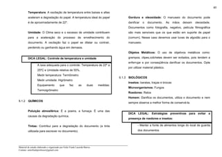 _____________________________________________________________________
Material de estudo elaborado e organizado por Euler Frank Lacerda Barros.
Contato: eulerfrankprofessor@gmail.com
40
Temperatura: A oscilação de temperatura entre baixas e altas
aceleram a degradação do papel. A temperatura ideal do papel
é de aproximadamente de 22º.
Umidade: O Clima seco e o excesso de umidade contribuem
para a aceleração do processo de envelhecimento do
documento. A oscilação faz o papel se dilatar ou contrair,
perdendo ou ganhando água em demasia.
DICA LEGAL: Controle de temperatura e umidade
A taxa adequada para o controle: Temperatura de 22º a
25ºC e Umidade relativa de 55%.
Medir temperatura: Termômetro
Medir umidade: Higrômetro
Equipamento que faz as duas medidas:
Termoigrômetro
9.1.2 QUÍMICOS
Poluição atmosférica: É a poeira, a fumaça. É uma das
causas da degradação química.
Tintas: Contribui para a degradação do documento (a tinta
utilizada para escrever no documento).
Gordura e oleosidade: O manuseio do documento pode
danificar o documento. As mãos deixam oleosidade.
Documentos como fotografia, negativo, película filmográfica
são mais sensíveis que os que estão em suporte de papel
(comum). Nesse caso devemos usar luvas de algodão para o
manuseio.
Objetos Metálicos: O uso de objetivos metálicos como:
grampos, clipes,colchetes devem ser evitados, pois tendem a
enferrujar e por conseqüência danificar os documentos. Opte
por utilizar material plástico.
9.1.3 BIOLÓGICOS
Insetos: baratas, traças e brocas
Microorganismos: Fungos
Roedores: Ratos
Homem: Danifica os documentos, utiliza o documento e nem
sempre observa a melhor forma de conservá-la.
DICA LEGAL: Estratégias preventivas para evitar a
presença de roedores e insetos:
- Manter a fonte de alimentos longe do local de guarda
dos documentos
 