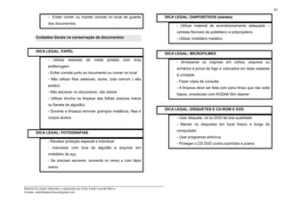 _____________________________________________________________________
Material de estudo elaborado e organizado por Euler Frank Lacerda Barros.
Contato: eulerfrankprofessor@gmail.com
41
- Evitar comer ou manter comida no local de guarda
dos documentos
Cuidados Gerais na conservação de documentos:
DICA LEGAL: PAPEL
- Utilizar estantes de metal pintado com tinta
antiferrugem
- Evitar comida junto ao documento ou comer no local
- Não utilizar fitas adesivas, durex, cola comum ( alta
acidez)
- Não escrever no documento, não dobrar
- Utilizar trincha na limpeza das folhas (escova macia
ou flanela de algodão)
- Durante a limpeza remover grampos metálicos, fitas e
corpos ácidos
DICA LEGAL: FOTOGRAFIAS
- Receber proteção especial e individual
- manusear com luva de algodão e arquivar em
mobiliário de aço
- Se precisar escrever, somente no verso e com lápis
macio
DICA LEGAL: DIAPOSITIVOS (slaides)
- Utilizar material de acondicionamento adequado –
cartelas flexíveis de polietileno e polipropileno
- Utilizar mobiliário metálico
DICA LEGAL: MICROFILMES
- Armazenar os originais em cofres, arquivos ou
armários à prova de fogo e colocados em latas vedadas
à umidade
- Fazer cópia de consulta
- A limpeza deve ser feita com pano limpo que não solte
fiapos, umedecido com KODAK film cleaner
DICA LEGAL: DISQUETES E CD-ROM E DVD
- Usar disquete, cd ou DVD de boa qualidade
- Manter os disquetes em local fresco e longe do
computador
- Usar programas antivírus
- Proteger o CD DVD contra aranhões e poeira
 