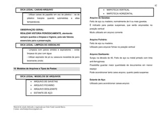 _____________________________________________________________________
Material de estudo elaborado e organizado por Euler Frank Lacerda Barros.
Contato: eulerfrankprofessor@gmail.com
42
DICA LEGAL: CAIXAS-ARQUIVO
- Utilizar caixas de papelão em vez de plástico – as de
plástico tranpira quando submetidas a altas
temperaturas.
OBSERVAÇÃO GERAL:
REALIZAR VISTORIA PERIÓDICAMENTE, atentando
sempre quantos a limpeza e higiene, pois são fatores
essenciais para a preservação.
DICA LEGAL: LIMPEZA DO ASSOALHO
- Limpeza com panos úmidos e aspiradores – evitar
limpeza do piso com água
- Utilizar aspirador de pó ou vassoura revestida de pano
levemente úmido
10 Modelos de Arquivos e Tipos de Pastas
DICA LEGAL: MODELOS DE ARQUIVOS
• ARQUIVO DE GAVETAS
• ARQUIVO FICHÁRIO
• ARQUIVO DESLIZANTE
• ESTANTE DE AÇO
• MAPOTECA VERTICAL
• MAPOTECA HORIZONTAL
Arquivo de Gavetas:
Feito de aço ou madeira, normalmente de 4 ou mais gavetas.
É indicado para pastas suspensas, que serão arquivadas na
posição vertical
Muito utilizado em arquivo corrente
Arquivo Fichário:
Feito de aço ou madeira.
Utilizado para arquivar fichas na posição vertical
Arquivo Deslizante:
Surgiu na década de 40, Feito de aço ou metal pintado com tinta
anti-ferruginosa.
Possibilita guardar maior quantidade de documentos em menor
espaço
Pode acondicionar tanto caixa arquivo, quanto pasta suspensa
Estante de Aço:
Utilizado para acondicionar caixas-arquivo
 