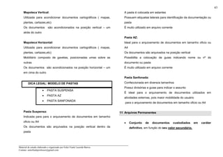 _____________________________________________________________________
Material de estudo elaborado e organizado por Euler Frank Lacerda Barros.
Contato: eulerfrankprofessor@gmail.com
43
Mapoteca Vertical:
Utilizada para acondicionar documentos cartográficos ( mapas,
plantas, cartazes,etc)
Os documentos são acondicionados na posição vertical – um
atrás do outro
Mapoteca Horizontal:
Utilizada para acondicionar documentos cartográficos ( mapas,
plantas, cartazes,etc)
Mobiliário composto de gavetas, posicionadas umas sobre as
outras
Os documentos são acondicionados na posição horizontal – um
em cima do outro
DICA LEGAL: MODELO DE PASTAS
• PASTA SUSPENSA
• PASTA AZ
• PASTA SANFONADA
Pasta Suspensa:
Indicada para para o arquivamento de documentos em tamanho
oficio ou A4
Os documentos são arquivados na posição vertical dentro da
pasta
A pasta é colocada em estantes
Possuem etiquetas laterais para identificação da documentação ou
pasta
É muito utilizado em arquivo corrente
Pasta AZ:
Ideal para o arquivamento de documentos em tamanho oficio ou
A4
Os documentos são arquivados na posição vertical
Possibilita a colocação de guias indicando nome ou nº do
documento ou pasta
É muito utilizado em arquivo corrente
Pasta Sanfonada:
Confeccionada em diversos tamanhos
Possui divisórias e guias para indicar o assunto
É ideal para o arquivamento de documentos utilizados em
atividades externas, pois maior mobilidade do usuário
para o arquivamento de documentos em tamanho oficio ou A4
11 Arquivos Permanentes
• Conjunto de documentos custodiados em caráter
definitivo, em função do seu valor secundário.
 
