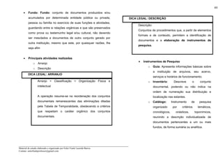 _____________________________________________________________________
Material de estudo elaborado e organizado por Euler Frank Lacerda Barros.
Contato: eulerfrankprofessor@gmail.com
44
• Fundo: Fundo: conjunto de documentos produzidos e/ou
acumulados por determinada entidade pública ou privada,
pessoa ou família no exercício de suas funções e atividades,
guardando entre si relações orgânicas e que são preservados
como prova ou testemunho legal e/ou cultural, não devendo
ser mesclados a documentos de outro conjunto gerado por
outra instituição, mesmo que este, por quaisquer razões, lhe
seja afim
• Principais atividades realizadas
o Arranjo
o Descrição
DICA LEGAL: ARRANJO
Arranjo = Classificação = Organização Física e
intelectual
A operação resume-se na reordenação dos conjuntos
documentais remanescentes das eliminações ditadas
pela Tabela de Temporalidade, obedecendo a critérios
que respeitam o caráter orgânico dos conjuntos
documentais.
DICA LEGAL: DESCRIÇÃO
Descrição:
Conjuntos de procedimentos que, a partir de elementos
formais e de conteúdo, permitem a identificação de
documentos e a elaboração de instrumentos de
pesquisa.
• Instrumentos de Pesquisa
o Guia: Apresenta informações básicas sobre
a instituição de arquivos, seu acervo,
serviços e horários de funcionamento.
o Inventário: Descreve o conjunto
documental, podendo ou não indica na
ordem de numeração sua distribuição e
localização nas estantes.
o Catálogo: Instrumento de pesquisa
organizado por critérios temáticos,
cronológicos, onásticos, toponímicos,
reunindo a descrição individualizada de
documentos pertencentes a um ou mais
fundos, de forma sumária ou analítica.
 