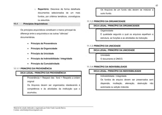_____________________________________________________________________
Material de estudo elaborado e organizado por Euler Frank Lacerda Barros.
Contato: eulerfrankprofessor@gmail.com
45
o Repertório: Descreve de forma detalhada
documentos selecionados de um mais
fundos, por critérios temáticos, cronológicos
ou assuntos.
11.1 Princípios Arquivisticos
Os princípios arquivísticos constituem o marco principal da
diferença entre a arquivística e as outras “ciências”
documentárias.
• Princípio da Proveniência
• Princípio da Organicidade
• Princípio da Unicidade
• Princípio da Indivisibilidade / Integridade
• Princípio da Cumulatividade
11.1.1 PRINCÍPIO DA PROVENIÊNCIA
DICA LEGAL: PRINCÍPIO DA PROVENIÊNCIA
Proveniência = Respect des fond = Respeito a ordem
original
Os Arquivos devem ser organizados obedecendo à
competência e às atividades da instituição que o
acumulou.
Os Arquivos de um fundo não devem se misturar a
outro fundo.
11.1.2 PRINCÍPIO DA ORGANICIDADE
DICA LEGAL: PRINCÍPIO DA ORGANICIDADE
Organicidade
É qualidade segundo a qual os arquivos espelham a
estrutura, as funções e as atividades da insituição.
11.1.3 PRINCÍPIO DA UNICIDADE
DICA LEGAL: PRINCÍPIO DA UNICIDADE
Unicidade
O documento é ÚNICO.
11.1.4 PRINCÍPIO DA INDIVISIBILIDADE
DICA LEGAL: PRINCÍPIO DA INDIVISIBILIDADE
Indivisibilidade / integridade
Os fundos de arquivo devem ser preservados sem
dispersão, mutilação, alienação, destruição não
autorizada ou adição indevida
 