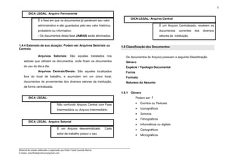 _____________________________________________________________________
Material de estudo elaborado e organizado por Euler Frank Lacerda Barros.
Contato: eulerfrankprofessor@gmail.com
5
DICA LEGAL: Arquivo Permanente
É a fase em que os documentos já perderam seu valor
administrativo e são guardados pelo seu valor histórico,
probatório ou informativo;
- Os documentos desta fase JAMAIS serão eliminados.
1.4.4 Extensão de sua atuação: Podem ser Arquivos Setoriais ou
Centrais
Arquivos Setoriais: São aqueles instalados nos
setores que utilizam os documentos, onde ficam os documentos
do uso do dia a dia.
Arquivos Centrais/Gerais: São aqueles localizados
fora do local de trabalho, e acumulam em um único local,
documentos de provenientes dos diversos setores da instituição,
de forma centralizada.
DICA LEGAL:
Não confundir Arquivo Central com Fase
Intermediária ou Arquivo Intermediário
DICA LEGAL: Arquivo Setorial
É um Arquivo descentralizado Cada
setor de trabalho possui o seu.
DICA LEGAL: Arquivo Central
É um Arquivo Centralizado, recebem os
documentos correntes dos diversos
setores da instituição.
1.5 Classificação dos Documentos
Os documentos de Arquivo possuem a seguinte Classificação
Gênero
Espécie / Tipologia Documental
Forma
Formato
Natureza do Assunto
1.5.1 Gênero
Podem ser: 7
• Escritos ou Textuais
• Iconográficos
• Sonoros
• Filmográficos
• Informáticos ou digitais
• Cartográficos
• Micrográficos
 