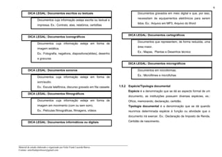 _____________________________________________________________________
Material de estudo elaborado e organizado por Euler Frank Lacerda Barros.
Contato: eulerfrankprofessor@gmail.com
6
DICA LEGAL: Documentos escritos ou textuais
Documentos cuja informação esteja escrita ou textual e
impressa. Ex.: Contrato, atas, relatórios, certidões
DICA LEGAL: Documentos iconográficos
Documentos cuja informação esteja em forma de
imagem estática.
Ex.: Fotografia, negativos, diapositivos(slides), desenho
e gravuras
DICA LEGAL: Documentos sonoros
Documentos cuja informação esteja em forma de
som/audio.
Ex.: Escuta telefônica, discurso gravado em fita cassete
DICA LEGAL: Documentos filmográficos
Documentos cuja informação esteja em forma de
imagem em movimento (com ou sem som).
Ex.: Películas filmográficas, filmagens, vídeos
DICA LEGAL: Documentos informáticos ou digitais
Documentos gravados em meio digital e que, por isso,
necessitam de equipamentos eletrônicos para serem
lidos. Ex.: Arquivo em MP3, Arquivo do Word
DICA LEGAL: Documentos cartográficos
Documentos que representem, de forma reduzida, uma
área maior.
Ex.: Mapas, Plantas e Desenhos técnico
DICA LEGAL: Documentos micrográficos
Documentos em microformas.
Ex.: Microfilmes e microfichas
1.5.2 Espécie/Tipologia documental
Espécie é a denominação que se dá ao aspecto formal de um
documento, as instituições possuem diversas espécies, ex.:
Ofício, memorando, declaração, certidão.
Tipologia documental é a denominação que se dá quando
reunimos determinada espécie à função ou atividade que o
documento irá exercer. Ex.: Declaração de Imposto de Renda,
Certidão de nascimento.
 