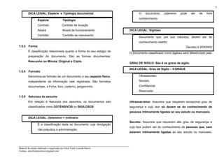 _____________________________________________________________________
Material de estudo elaborado e organizado por Euler Frank Lacerda Barros.
Contato: eulerfrankprofessor@gmail.com
7
DICA LEGAL: Espécie e Tipologia documental
Espécie Tipologia
Contrato Contrato de locação
Alvará Alvará de funcionamento
Certidão Certidão de nascimento
1.5.3 Forma
É classificação relacionada quanto à forma do seu estágio de
preparação do documento. São as formas documentais:
Rascunho ou Minuta; Original e Cópia.
1.5.4 Formato
Denomina-se formato de um documento o seu aspecto físico,
independente da informação nele registrada. São formatos
documentais, a Ficha, livro, caderno, pergaminho.
1.5.5 Natureza do assunto
Em relação à Natureza dos assuntos, os documentos são
classificados como OSTENSIVOS ou SIGILOSOS
DICA LEGAL: Ostensivo = ordinário
É a classificação dada ao documento cuja divulgação
não prejudica a administração.
O documento ostensivo pode ser de livre
conhecimento.
DICA LEGAL: Sigiloso
Documento que, por sua natureza, devem ser de
conhecimento restrito.
Decreto 4.553/2002
O Documento classificado como sigiloso será diferenciado pelo
GRAU DE SIGILO. São 4 os graus de sigilo.
DICA LEGAL: Grau de Sigilo – 4 GRAUS
Ultrassecreto
Secreto
Confidencial
Reservado
Ultrassecretos: Assuntos que requerem excepcinal grau de
segurança e cujo teor só devem se do conhecimento de
pessoas intimamente ligadas ao seu estudo ou manuseio.
Secreto: Assuntos que requerem alto grau de segurança e
cujo teor podem ser do conhecimento de pessoas que, sem
estarem intimamente ligadas ao seu estudo ou manuseio,
 