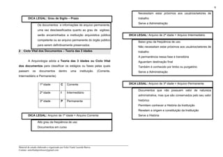_____________________________________________________________________
Material de estudo elaborado e organizado por Euler Frank Lacerda Barros.
Contato: eulerfrankprofessor@gmail.com
9
DICA LEGAL: Grau de Sigilo – Prazo
Os documentos e informações de arquivo permanente,
uma vez desclassificados quanto ao grau de sigiloso,
serão encaminhados a instituição arquivistica pública
competente ou ao arquivo permanente do órgão público
para serem definitivamente preservados
2 Ciclo Vital dos Documentos – Teoria das 3 idades
A Arquivologia adota a Teoria das 3 idades ou Ciclo Vital
dos documentos para classificar os estágios ou fases pelas quais
passam os documentos dentro uma instituição. (Corrente,
Intermediário e Permanente)
1ª idade C Corrente
2ª idade I Intermediário
3ª idade P Permanente
DICA LEGAL: Arquivo de 1ª idade = Arquivo Corrente
Alto grau da freqüência de uso
Documentos em curso
Necessitam estar próximos aos usuários/setores de
trabalho
Serve a Administração
DICA LEGAL: Arquivo de 2ª idade = Arquivo Intermediário
Baixo grau da freqüência de uso
Não necessitam estar próximos aos usuários/setores de
trabalho
A permanência nessa fase é transitória
Aguardam destinação final
Também é conhecido por limbo ou purgatório
Serve a Administração
DICA LEGAL: Arquivo de 3ª idade = Arquivo Permanente
Documentos que não possuem valor de natureza
administrativa, mas que são conservados pelo seu valor
histórico
Permitem conhecer a História da Instituição
Revelam a origem e constituição da Instituição
Serve a História
 