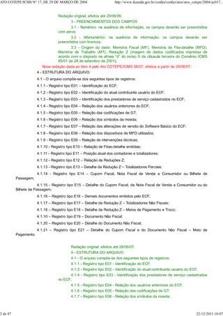 Redação original, efeitos até 29/06/06.
3 - PREENCHIMENTOS DOS CAMPOS
3.1 - Numérico: na ausência de informação, os campos deverão ser preenchidos
com zeros;
3.2 - Alfanumérico: na ausência de informação, os campos deverão ser
preenchidos com brancos;
3.3 - Origem do dado: Memória Fiscal (MF), Memória de Fita-detalhe (MFD),
Memória de Trabalho (MT), Redução Z (imagem de dados codificados impressa de
acordo com o disposto na alínea “d” do inciso II da cláusula terceira do Convênio ICMS
85/01 de 28 de setembro de 2001);
Nova redação dada ao item 4 pelo Ato COTEPE/ICMS 08/07, efeitos a partir de 29/06/07.
4 - ESTRUTURA DO ARQUIVO:
4.1 - O arquivo compõe-se dos seguintes tipos de registros:
4.1.1 - Registro tipo E01 – Identificação do ECF;
4.1.2 - Registro tipo E02 – Identificação do atual contribuinte usuário do ECF;
4.1.3 - Registro tipo E03 – Identificação dos prestadores de serviço cadastrados no ECF;
4.1.4 - Registro tipo E04 – Relação dos usuários anteriores do ECF;
4.1.5 - Registro tipo E05 – Relação das codificações de GT;
4.1.6 - Registro tipo E06 – Relação dos símbolos da moeda;
4.1.7 - Registro tipo E07 – Relação das alterações de versão do Software Básico do ECF;
4.1.8 - Registro tipo E08 – Relação dos dispositivos de MFD utilizados;
4.1.9 - Registro tipo E09 – Relação de intervenções técnicas;
4.1.10 - Registro tipo E10 – Relação de Fitas-detalhe emitidas;
4.1.11 - Registro tipo E11 – Posição atual dos contadores e totalizadores;
4.1.12 - Registro tipo E12 – Relação de Reduções Z;
4.1.13 - Registro tipo E13 – Detalhe da Redução Z – Totalizadores Parciais;
4.1.14 - Registro tipo E14 – Cupom Fiscal, Nota Fiscal de Venda a Consumidor ou Bilhete de
Passagem;
4.1.15 - Registro tipo E15 – Detalhe do Cupom Fiscal, da Nota Fiscal de Venda a Consumidor ou do
Bilhete de Passagem;
4.1.16 – Registro tipo E16 – Demais documentos emitidos pelo ECF;
4.1.17 – Registro tipo E17 – Detalhe da Redução Z – Totalizadores Não Fiscais;
4.1.18 – Registro tipo E18 – Detalhe da Redução Z – Meios de Pagamento e Troco;
4.1.10 – Registro tipo E19 – Documento Não Fiscal;
4.1.20 – Registro tipo E20 – Detalhe do Documento Não Fiscal;
4.1.21 – Registro tipo E21 – Detalhe do Cupom Fiscal e do Documento Não Fiscal – Meio de
Pagamento.
Redação original, efeitos até 28/06/07.
4 - ESTRUTURA DO ARQUIVO:
4.1 - O arquivo compõe-se dos seguintes tipos de registros:
4.1.1 - Registro tipo E01 - Identificação do ECF;
4.1.2 - Registro tipo E02 - Identificação do atual contribuinte usuário do ECF;
4.1.4 - Registro tipo E03 - Identificação dos prestadores de serviço cadastrados
no ECF;
4.1.5 - Registro tipo E04 - Relação dos usuários anteriores do ECF;
4.1.6 - Registro tipo E05 - Relação das codificações de GT;
4.1.7 - Registro tipo E06 - Relação dos símbolos da moeda;
ATO COTEPE/ICMS N° 17, DE 29 DE MARÇO DE 2004 http://www.fazenda.gov.br/confaz/confaz/atos/atos_cotepe/2004/ac017...
2 de 47 22/12/2011 10:07
 