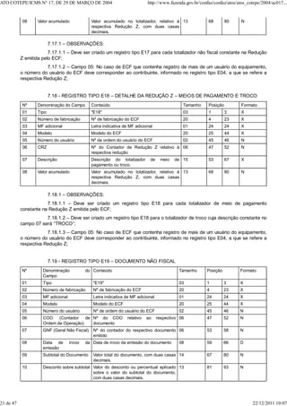 08 Valor acumulado Valor acumulado no totalizador, relativo à
respectiva Redução Z, com duas casas
decimais.
13 68 80 N
7.17.1 – OBSERVAÇÕES:
7.17.1.1 – Deve ser criado um registro tipo E17 para cada totalizador não fiscal constante na Redução
Z emitida pelo ECF;
7.17.1.2 – Campo 05: No caso de ECF que contenha registro de mais de um usuário do equipamento,
o número do usuário do ECF deve corresponder ao contribuinte, informado no registro tipo E04, a que se refere a
respectiva Redução Z;
7.18 - REGISTRO TIPO E18 – DETALHE DA REDUÇÃO Z – MEIOS DE PAGAMENTO E TROCO
Nº Denominação do Campo Conteúdo Tamanho Posição Formato
01 Tipo "E18" 03 1 3 X
02 Número de fabricação Nº de fabricação do ECF 20 4 23 X
03 MF adicional Letra indicativa de MF adicional 01 24 24 X
04 Modelo Modelo do ECF 20 25 44 X
05 Número do usuário Nº de ordem do usuário do ECF 02 45 46 N
06 CRZ Nº do Contador de Redução Z relativo à
respectiva redução
06 47 52 N
07 Descrição Descrição do totalizador de meio de
pagamento ou troco.
15 53 67 X
08 Valor acumulado Valor acumulado no totalizador, relativo à
respectiva Redução Z, com duas casas
decimais
13 68 80 N
7.18.1 – OBSERVAÇÕES:
7.18.1.1 – Deve ser criado um registro tipo E18 para cada totalizador de meio de pagamento
constante na Redução Z emitida pelo ECF;
7.18.1.2 – Deve ser criado um registro tipo E18 para o totalizador de troco cuja descrição constante no
campo 07 será “TROCO”;
7.18.1.3 – Campo 05: No caso de ECF que contenha registro de mais de um usuário do equipamento,
o número do usuário do ECF deve corresponder ao contribuinte, informado no registro tipo E04, a que se refere a
respectiva Redução Z;
7.19 - REGISTRO TIPO E19 – DOCUMENTO NÃO FISCAL
Nº Denominação do
Campo
Conteúdo Tamanho Posição Formato
01 Tipo "E19" 03 1 3 X
02 Número de fabricação Nº de fabricação do ECF 20 4 23 X
03 MF adicional Letra indicativa de MF adicional 01 24 24 X
04 Modelo Modelo do ECF 20 25 44 X
05 Número do usuário Nº de ordem do usuário do ECF 02 45 46 N
06 COO (Contador de
Ordem de Operação)
Nº do COO relativo ao respectivo
documento
06 47 52 N
07 GNF (Geral Não Fiscal) Nº do contador do respectivo documento
emitido
06 53 58 N
08 Data de início da
emissão
Data de início da emissão do documento 08 59 66 D
09 Subtotal do Documento Valor total do documento, com duas casas
decimais.
14 67 80 N
10 Desconto sobre subtotal Valor do desconto ou percentual aplicado
sobre o valor do subtotal do documento,
com duas casas decimais.
13 81 93 N
ATO COTEPE/ICMS N° 17, DE 29 DE MARÇO DE 2004 http://www.fazenda.gov.br/confaz/confaz/atos/atos_cotepe/2004/ac017...
21 de 47 22/12/2011 10:07
 