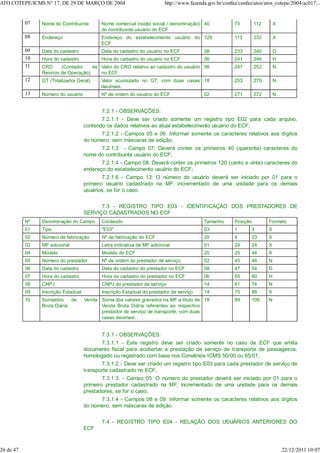 07 Nome do Contribuinte Nome comercial (razão social / denominação)
do contribuinte usuário do ECF
40 73 112 X
08 Endereço Endereço do estabelecimento usuário do
ECF
120 113 232 X
09 Data do cadastro Data do cadastro do usuário no ECF 08 233 240 D
10 Hora do cadastro Hora do cadastro do usuário no ECF 06 241 246 H
11 CRO (Contador de
Reinício de Operação)
Valor do CRO relativo ao cadastro do usuário
no ECF
06 247 252 N
12 GT (Totalizador Geral) Valor acumulado no GT, com duas casas
decimais.
18 253 270 N
13 Número do usuário Nº de ordem do usuário do ECF 02 271 272 N
7.2.1 - OBSERVAÇÕES:
7.2.1.1 - Deve ser criado somente um registro tipo E02 para cada arquivo,
contendo os dados relativos ao atual estabelecimento usuário do ECF;
7.2.1.2 - Campos 05 e 06: Informar somente os caracteres relativos aos dígitos
do número, sem máscaras de edição;
7.2.1.3 - Campo 07: Deverá conter os primeiros 40 (quarenta) caracteres do
nome do contribuinte usuário do ECF;
7.2.1.4 - Campo 08: Deverá conter os primeiros 120 (cento e vinte) caracteres do
endereço do estabelecimento usuário do ECF;
7.2.1.6 - Campo 13: O número do usuário deverá ser iniciado por 01 para o
primeiro usuário cadastrado na MF, incrementado de uma unidade para os demais
usuários, se for o caso.
7.3 - REGISTRO TIPO E03 - IDENTIFICAÇÃO DOS PRESTADORES DE
SERVIÇO CADASTRADOS NO ECF
Nº Denominação do Campo Conteúdo Tamanho Posição Formato
01 Tipo "E03" 03 1 3 X
02 Número de fabricação Nº de fabricação do ECF 20 4 23 X
03 MF adicional Letra indicativa de MF adicional 01 24 24 X
04 Modelo Modelo do ECF 20 25 44 X
05 Número do prestador Nº de ordem do prestador de serviço 02 45 46 N
06 Data do cadastro Data do cadastro do prestador no ECF 08 47 54 D
07 Hora do cadastro Hora do cadastro do prestador no ECF 06 55 60 H
08 CNPJ CNPJ do prestador de serviço 14 61 74 N
09 Inscrição Estadual Inscrição Estadual do prestador de serviço 14 75 88 X
10 Somatório de Venda
Bruta Diária
Soma dos valores gravados na MF a título de
Venda Bruta Diária referentes ao respectivo
prestador de serviço de transporte, com duas
casas decimais.
18 89 106 N
7.3.1 - OBSERVAÇÕES:
7.3.1.1 - Este registro deve ser criado somente no caso de ECF que emita
documento fiscal para acobertar a prestação de serviço de transporte de passageiros,
homologado ou registrado com base nos Convênios ICMS 50/00 ou 85/01;
7.3.1.2 - Deve ser criado um registro tipo E03 para cada prestador de serviço de
transporte cadastrado no ECF;
7.3.1.3. - Campo 05: O número do prestador deverá ser iniciado por 01 para o
primeiro prestador cadastrado na MF, incrementado de uma unidade para os demais
prestadores, se for o caso;
7.3.1.4 - Campos 08 e 09: Informar somente os caracteres relativos aos dígitos
do número, sem máscaras de edição.
7.4 - REGISTRO TIPO E04 - RELAÇÃO DOS USUÁRIOS ANTERIORES DO
ECF
ATO COTEPE/ICMS N° 17, DE 29 DE MARÇO DE 2004 http://www.fazenda.gov.br/confaz/confaz/atos/atos_cotepe/2004/ac017...
26 de 47 22/12/2011 10:07
 