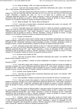 5.1.2.3 - Botão de Seleção: “TDM - Leit. Dados das Memórias do ECF”:
5.1.2.3.1 - deve abrir dois arquivos binários, previamente selecionados pelo usuário, com extensão
“MF” e “.MFD” gerados conforme disposto no item 5.1.1.3.1;
5.1.2.3.2 - deve gerar arquivo texto conforme os itens 6 e 7 deste ato contendo os seguintes tipos de
registro: E01, E02, E03, E04, E05, E06, E07, E08, E09, E10, E11, E12, E13, E14, E15, E16, E17, E18, E19, E20
e E21, observado o disposto nos itens 3.1, 3.2 e 5.2 deste ato e gravá-lo com o nome
“TDMxxxxxx_aaaammdd_hhmmss.TXT”, onde “xxxxxx” representa o número de fabricação do ECF, “aaaammdd”
representa a data de geração do arquivo e “hhmmss” representa o horário de geração do arquivo, na pasta
“Arquivos TXT Formatados” existente no diretório do respectivo fabricante do ECF;
5.1.2.4 - Botão de Seleção: “RZ - Recup. Dados da Redução Z”:
5.1.2.4.1 - deve abrir um arquivo binário, previamente selecionado pelo usuário, com extensão “.RZ”
gerado conforme disposto no item 5.1.3.1 deste ato;
5.1.2.4.2 - deve gerar arquivo texto conforme os itens 6 e 7 deste ato contendo os seguintes tipos de
registro: E01, E02, E14, E15 e E16, observado o disposto nos itens 3.1, 3.2 e 5.2 deste ato e gravá-lo com o nome
“RZxxxxxx_aaaammdd_hhmmss.TXT”, onde “xxxxxx” representa o número de fabricação do ECF, “aaaammdd”
representa a data de geração do arquivo e “hhmmss” representa o horário de geração do arquivo, na pasta
“Arquivos TXT Formatados” existente no diretório do respectivo fabricante do ECF;
5.1.3 - Comando “Ler Bitmap RZ”:
5.1.3.1 - deve gerar arquivo binário contendo todas as informações representadas nos arquivos de
imagem do BitMap e gravá-lo com o nome “xxxxxx_aaaammdd_hhmmss.RZ”, onde “xxxxxx” representa o número de
fabricação do ECF, “aaaammdd” representa a data de geração do arquivo e “hhmmss” representa o horário de
geração do arquivo, na pasta “Arquivos Binários” existente no diretório do respectivo fabricante do ECF;
5.1.3.2 - deve gerar arquivo texto conforme os itens 6 e 7 deste ato contendo os seguintes tipos de
registro: E01, E02, E14, E15 e E16, observado o disposto nos itens 3.1, 3.2 e 5.2 deste ato e gravá-lo com o nome
“RZxxxxxx_aaaammdd_hhmmss.TXT”, onde “xxxxxx” representa o número de fabricação do ECF, “aaaammdd”
representa a data de geração do arquivo e “hhmmss” representa o horário de geração do arquivo, na pasta
“Arquivos TXT Formatados” existente no diretório do respectivo fabricante do ECF;
5.1.4 - Comando “Gerar Espelho da LMF”:
5.1.4.1 - deve abrir um arquivo binário, previamente selecionado pelo usuário, com extensão “.BIN”
gerado conforme disposto no item 5.1.7;
5.1.4.2 - deve possibilitar a seleção da Leitura Simplificada ou Completa e o período por data ou
intervalos de CRZ;
5.1.4.3 - deve gerar arquivo texto contendo a Leitura da Memória Fiscal em formato de espelho do
documento e gravá-lo com o nome “EMFxxxxxx_aaaammdd_hhmmss.TXT”, onde “xxxxxx” representa o número de
fabricação do ECF, “aaaammdd” representa a data de geração do arquivo e “hhmmss” representa o horário de
geração do arquivo, na pasta “Arquivos TXT Espelho” existente no diretório do respectivo fabricante do ECF;
5.1.5 - Comando “Gerar Espelho da MFD”:
5.1.5.1 - deve abrir um arquivo binário, previamente selecionado pelo usuário, com extensão “.MFD”
gerado conforme disposto no item 5.1.1.2.1;
5.1.5.2 - deve possibilitar a seleção do período por data ou intervalos de COO ou a impressão total;
5.1.5.3 - deve gerar arquivo texto contendo a Leitura da Memória de Fita Detalhe em formato de
espelho do documento e gravá-lo com o nome “EMFDxxxxxx_aaaammdd_hhmmss.TXT”, onde “xxxxxx” representa o
número de fabricação do ECF, “aaaammdd” representa a data de geração do arquivo e “hhmmss” representa o
horário de geração do arquivo, na pasta “Arquivos TXT Espelho” existente no diretório do respectivo fabricante do
ECF;
5.1.6 - Comando “Leitura do Software Básico”: deve gerar arquivo no formato binário correspondente
ao conteúdo gravado no dispositivo de armazenamento do Software Básico do ECF e gravá-lo com o nome
“SBxxxxxx_aaaammdd_hhmmss.BIN”, onde “xxxxxx” representa o número de fabricação do ECF, “aaaammdd”
representa a data de geração do arquivo e “hhmmss” representa o horário de geração do arquivo, na pasta
“Arquivos SB” existente no diretório do respectivo fabricante do ECF;
5.1.7 - Comando “Leitura do Binário da Memória Fiscal”: deve gerar arquivo no formato binário
correspondente ao conteúdo gravado no dispositivo de armazenamento da Memória Fiscal do ECF e gravá-lo com
o nome “MFxxxxxx_aaaammdd_hhmmss.BIN”, onde “xxxxxx” representa o número de fabricação do ECF,
“aaaammdd” representa a data de geração do arquivo e “hhmmss” representa o horário de geração do arquivo, na
pasta “Arquivos MF” existente no diretório do respectivo fabricante do ECF;
ATO COTEPE/ICMS N° 17, DE 29 DE MARÇO DE 2004 http://www.fazenda.gov.br/confaz/confaz/atos/atos_cotepe/2004/ac017...
4 de 47 22/12/2011 10:07
 