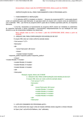 Acrescentado o Anexo I pelo Ato COTEPE/ICMS 05/08, efeitos a partir de 16/04/08.
ANEXO I
ESPECIFICAÇÃO DA DLL PARA FUNCIONAMENTO COM O PROGRAMA eECFc
1 - FUNCIONAMENTO E INSTALAÇÃO:
1.1 O Aplicativo eECFc é instalado no diretório “...Arquivos de programaseECFc” e esta pasta deverá
conter um subdiretório para cada fabricante, no qual deve existir um arquivo com o mesmo nome do subdiretório e
com a extensão “.XML”, que informa ao programa eECFc quais são os modelos suportados pela DLL do respectivo
fabricante.
1.2 As DLL necessárias ao funcionamento do programa eECFc devem ser instaladas no subdiretório
do respectivo fabricante e devem possibilitar o funcionamento independentemente de sua instalação em outro
diretório ou uso de componentes instalados fora deste local.
Nova redação dada ao item 2 do Anexo I, pelo Ato COTEPE/ICMS 26/08, efeitos a partir de
22/09/08.
2 – ARQUIVO XML PARA CONFIGURAÇÃO DOS MODELOS DE ECF:
O arquivo XML deve ser criado conforme exemplo abaixo:
<?xml version="1.0"?>
<fabricante>
<dll>
<nome>Fabricante1.dll</nome>
<chave>
<modulo>modulo</modulo>
<expoente_publico>expoente publico</expoente_publico>
</chave>
<modelo>Modelo 1</modelo>
<modelo>Modelo 2</modelo>
<modelo>Modelo 3</modelo>
<modelo>Modelo n</modelo>
</dll>
</fabricante>
Redação original, efeitos até 21/09/08
2 - ARQUIVO XML PARA CONFIGURAÇÃO DOS MODELOS DE ECF:
O arquivo XML deve ser criado conforme exemplo abaixo:
<?xml version="1.0"?>
<fabricante>
<dll>
<nome>Fabricante1.dll</nome>
<modelo>Modelo 1</modelo>
<modelo>Modelo 2</modelo>
<modelo>Modelo 3</modelo>
<modelo>Modelo n</modelo>
</dll>
</fabricante>
3 - LISTA DE COMANDOS DO PROGRAMA eECFc:
A DLL do fabricante deve seguir a lista de funções definidas abaixo seguindo a sintaxe indicada:
int Open (char* szComPortOrFileName, char* szModelo);
ATO COTEPE/ICMS N° 17, DE 29 DE MARÇO DE 2004 http://www.fazenda.gov.br/confaz/confaz/atos/atos_cotepe/2004/ac017...
41 de 47 22/12/2011 10:07
 