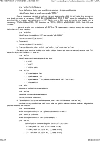 char * szComPortOrFileName
Nome da fonte de dados para geração dos registros. Há duas possibilidades:
- identificação da porta serial, por exemplo “COM1:”
Caso a impressora não seja encontrada na porta selecionada a DLL do fabricante deve apresentar
uma janela contendo a mensagem “ERRO DE COMUNICAÇÃO COM O ECF”, podendo opcionalmente fazer
auto-detecção e localizar automaticamente o ECF. Neste caso a DLL deve apresentar uma janela com a
mensagem: “PAUSA PARA AVISO: ECF detectado na PORTA: COM X. VELOCIDADE: XXXX. Tecle OK para
continuar!”.
- nome do arquivo com os dados da MF, MFD ou RZ (nesse caso o relatório gerado não conterá os
dados da memória de trabalho).
char * szModelo
Identificação do modelo do ECF, por exemplo “MP-20 FI II”
retorno: sucesso (0) ou erro (-1).
int Close (void);
retorno: sucesso (0) ou erro (-1).
int DownloadMemorias (char* szCmd, char* szTipo, char* szIni, char* szFinal);
Os nomes dos arquivos binários que serão criados devem ser gerados automaticamente pela DLL
seguindo os padrões definidos por este ato.
char * szCmd
Identifica as memórias que deverão ser lidas:
- “0” - MF
- “1” - MFD
- “2” - MF e MFD
char * szTipo
- “0” - por faixa de Data
- “1” - por faixa de CRZ
- “2” - por faixa de COO (apenas para leitura de MFD - szCmd=1)
- “3” - leitura total
char * szIni
Valor inicial da faixa de leitura desejada.
char * szFinal
Valor final da faixa de leitura desejada.
retorno: conforme lista abaixo.
int GeraRegistrosTipoE (char* szMFFileName, char* szMFDRZFileName, char* szCmd);
O nome do arquivo texto que será criado deve ser gerado automaticamente pela DLL seguindo os
padrões definidos por este ato.
char * szMFFileName
Nome do arquivo binário da MF. Opcional dependendo da leitura.
char * szMFDRZFileName
Nome do arquivo binário da MFD ou da Redução Z.
char * szCmd
Identificação do comando segundo o ATO COTEPE 17/04:
- “0” - MF (item 5.1.2.1 do ATO COTEPE 17/04)
- “1” - MFD (item 5.1.2.2 do ATO COTEPE 17/04)
- “2” - TDM (item 5.1.2.3 do ATO COTEPE 17/04)
ATO COTEPE/ICMS N° 17, DE 29 DE MARÇO DE 2004 http://www.fazenda.gov.br/confaz/confaz/atos/atos_cotepe/2004/ac017...
42 de 47 22/12/2011 10:07
 