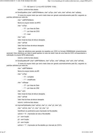 - “3” - RZ (item 5.1.2.4 do ATO COTEPE 17/04)
retorno: conforme lista abaixo.
int GeraEspelhos (char* szMFDFileName, char* szTipo, char* szIni, char* szFinal, char* szData);
O nome do arquivo texto que será criado deve ser gerado automaticamente pela DLL seguindo os
padrões definidos por este ato.
char * szMFDFileName
Nome do arquivo binário da MFD.
char * szTipo
- “0” - por faixa de Data
- “1” - por faixa de COO
- “2” - total
char * szIni
Valor inicial da faixa de leitura desejada.
char * szFinal
Valor final da faixa de leitura desejada.
char* szData
Data de referência para geração de espelhos por COO no formato DDMMAAAA (preenchimento
opcional). Esta referência por data é usada apenas no caso de existir mais de uma faixa de COO correspondente a
solicitação no arquivo MFD selecionado
retorno: conforme lista abaixo.
int GeraEspelhoLMF (char* szMFFileName, char* szTipo, char* szRange, char* szIni, char* szFinal);
O nome do arquivo texto que será criado deve ser gerado automaticamente pela DLL seguindo os
padrões definidos por este ato.
char * szMFFileName
Nome do arquivo binário da MF.
char * szTipo
- “0” - completa
- “1” - simplificada
char * szRange
- “0” - por faixa de Data
- “1” - por faixa de CRZ
char * szIni
Valor inicial da faixa de leitura desejada.
char * szFinal
Valor final da faixa de leitura desejada.
retorno: conforme lista abaixo.
int ImprimeFitaDetalhe (char* szCmd, char* p1, char* p2, char* p3);
char * szCmd, char * p1, char * p2, char * p3
Identificam os parâmetros para impressão da fita-detalhe:
szCmd = “0” - Impressão de toda a fita-detalhe
p1 - sem função
p2 - sem função
p3 - sem função
szCmd = “1” - Impressão da fita-detalhe por intervalo de COO’s
ATO COTEPE/ICMS N° 17, DE 29 DE MARÇO DE 2004 http://www.fazenda.gov.br/confaz/confaz/atos/atos_cotepe/2004/ac017...
43 de 47 22/12/2011 10:07
 