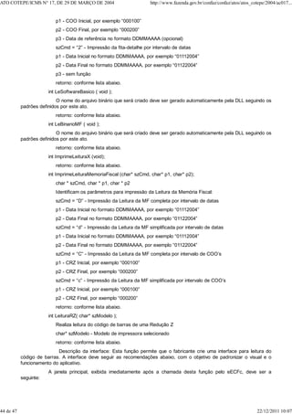 p1 - COO Inicial, por exemplo “000100”
p2 - COO Final, por exemplo “000200”
p3 - Data de referência no formato DDMMAAAA (opcional)
szCmd = “2” - Impressão da fita-detalhe por intervalo de datas
p1 - Data Inicial no formato DDMMAAAA, por exemplo “01112004”
p2 - Data Final no formato DDMMAAAA, por exemplo “01122004”
p3 - sem função
retorno: conforme lista abaixo.
int LeSoftwareBasico ( void );
O nome do arquivo binário que será criado deve ser gerado automaticamente pela DLL seguindo os
padrões definidos por este ato.
retorno: conforme lista abaixo.
int LeBinarioMF ( void );
O nome do arquivo binário que será criado deve ser gerado automaticamente pela DLL seguindo os
padrões definidos por este ato.
retorno: conforme lista abaixo.
int ImprimeLeituraX (void);
retorno: conforme lista abaixo.
int ImprimeLeituraMemoriaFiscal (char* szCmd, char* p1, char* p2);
char * szCmd, char * p1, char * p2
Identificam os parâmetros para impressão da Leitura da Memória Fiscal:
szCmd = “D” - Impressão da Leitura da MF completa por intervalo de datas
p1 - Data Inicial no formato DDMMAAAA, por exemplo “01112004”
p2 - Data Final no formato DDMMAAAA, por exemplo “01122004”
szCmd = “d” - Impressão da Leitura da MF simplificada por intervalo de datas
p1 - Data Inicial no formato DDMMAAAA, por exemplo “01112004”
p2 - Data Final no formato DDMMAAAA, por exemplo “01122004”
szCmd = “C” - Impressão da Leitura da MF completa por intervalo de COO’s
p1 - CRZ Inicial, por exemplo “000100”
p2 - CRZ Final, por exemplo “000200”
szCmd = “c” - Impressão da Leitura da MF simplificada por intervalo de COO’s
p1 - CRZ Inicial, por exemplo “000100”
p2 - CRZ Final, por exemplo “000200”
retorno: conforme lista abaixo.
int LeituraRZ( char* szModelo );
Realiza leitura do código de barras de uma Redução Z
char* szModelo - Modelo de impressora selecionado
retorno: conforme lista abaixo.
Descrição da interface: Esta função permite que o fabricante crie uma interface para leitura do
código de barras. A interface deve seguir as recomendações abaixo, com o objetivo de padronizar o visual e o
funcionamento do aplicativo.
A janela principal, exibida imediatamente após a chamada desta função pelo eECFc, deve ser a
seguinte:
ATO COTEPE/ICMS N° 17, DE 29 DE MARÇO DE 2004 http://www.fazenda.gov.br/confaz/confaz/atos/atos_cotepe/2004/ac017...
44 de 47 22/12/2011 10:07
 