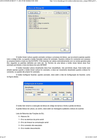 O botão Iniciar Leitura quando acionado começa o processo de leitura, que se encerra apenas quando
todo o código é lido, ou quando o botão Cancelar Leitura for acionado. Quando a leitura for concluída com sucesso
os arquivos binário e texto do Ato/COTEPE 17/04 deverão ser salvos automaticamente com os nomes gerados pela
DLL seguindo os padrões definidos por este ato. Ao Termino de uma leitura o botão iniciar leitura deve ficar
acionado permitindo o inicio da leitura de outro BITMAP.
O botão Cancelar Leitura inicialmente deve ficar desabilitado, não permitindo clique. Este botão será
ativado apenas quando o botão Iniciar Leitura for acionado, e deve ser novamente desativado quando a leitura for
concluída, ou quando ele próprio for acionado.
O botão Configurar Scanner, quando acionado, deve exibir a tela de Configuração de Scanner, como
na figura abaixo.
O botão Sair encerra a execução da leitura do código de barras e fecha a janela de leitura.
A janela Status da Leitura, ao centro, deve exibir as mensagens auxiliando a leitura do scanner.
Lista de Retornos das Funções da DLL
0 - Retorno Ok
1 - Erro na abertura da porta serial
2 - Erro de timeout na comunicação serial
3 - Erro comando não executado
4 - Erro modelo desconhecido
ATO COTEPE/ICMS N° 17, DE 29 DE MARÇO DE 2004 http://www.fazenda.gov.br/confaz/confaz/atos/atos_cotepe/2004/ac017...
45 de 47 22/12/2011 10:07
 