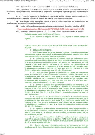 5.1.8 - Comando “Leitura X”: deve enviar ao ECF comando para impressão da Leitura X;
5.1.9 - Comando “Leitura da Memória Fiscal”: deve enviar ao ECF comando para impressão da Leitura
da Memória Fiscal possibilitando selecionar Leitura Simplificada ou Completa e período por data ou intervalos de
CRZ;
5.1.10 - Comando “Impressão da Fita-Detalhe”: deve enviar ao ECF comando para impressão da Fita
Detalhe possibilitando selecionar período por data ou intervalos de COO ou a impressão total;
5.2 - Quando não houver informação relativa ao tipo de registro que deve ser gerado deverá ser
gerado apenas um registro do respectivo tipo devendo:
5.2.1 - conter a informação dos quatro primeiros campos do registro, de modo a identificar o ECF;
Nova redação dada ao item 5.2.2 pelo Ato COTEPE/ICMS 26/10, efeitos a partir de 01/11/10.
5.2.2 - observar o disposto nos itens 3.1, 3.2, 3.3, 3.4 e 3.5 para os demais campos do registro;
Redação anterior, efeitos de 16/04/08 a 31/10/10.
5.2.2 - observar o disposto nos itens 3.1 e 3.2 para os demais campos do
registro;
Redação anterior dada ao item 5 pelo Ato COTEPE/ICMS 08/07, efeitos de 29/06/07 a
15/04/08.
5 – GERAÇÃO DO ARQUIVO:
5.1 – O arquivo deverá ser gerado pela DLL (Dynamic Link Library) desenvolvida
pelo fabricante do ECF que contenha as seguintes funcionalidades, devendo cada função
possuir comando único e exclusivo, para interface do fisco:
5.1.1 – Leitura dos dados gravados na Memória Fiscal, em conformidade com o
disposto na cláusula oitava do Convênio ICMS 85/01, de 28 de setembro de 2001 ou no §
2º da cláusula vigésima terceira do Convênio ICMS 156/94, de 7 de dezembro de 1994,
conforme o caso, e no item 20.1 da alínea “b”, do inciso III , da cláusula sétima, do
Protocolo ICMS 41/06, de 15 de dezembro de 2006, hipótese em que o arquivo conterá
os seguintes tipos de registro: E01, E02, E03, E04, E05, E06, E07, E08, E09, E10, E11,
E12, E13, observado o disposto nos itens 3.1, 3.2 e 5.2 deste ato;
5.1.2 – Leitura dos dados gravados na Memória de Fita Detalhe, em conformidade
com o disposto no inciso III da cláusula décima segunda do Convênio ICMS 85/01, de 28
de setembro de 2001, e no item 20.2.1 da alínea “b”, do inciso III, da cláusula sétima, do
Protocolo ICMS 41/06, de 15 de dezembro de 2006, hipótese em que o arquivo conterá
os seguintes tipos de registro: E01, E02, E14, E15, E16, E17, E18, E19, E20 e E21
observado o disposto nos itens 3.1, 3.2 e 5.2 deste ato;
5.1.3 – Leitura de qualquer dado gravado nos dispositivos de memória do ECF,
em conformidade com o item 20.3 da alínea “b”, do inciso III, da cláusula sétima, do
Protocolo ICMS 41/06, de 15 de dezembro de 2006, hipótese em que o arquivo conterá
os seguintes tipos de registro: E01, E02, E03, E04, E05, E06, E07, E08, E09, E10, E11,
E12, E13, E14, E15, E16, E17, E18, E19, E20 e E21, observado o disposto nos itens 3.1,
3.2 e 5.2 deste ato;
5.1.4 – Recuperação dos dados constantes na Redução Z, em conformidade com
o disposto nos incisos V e VI da cláusula décima segunda do Convênio ICMS 85/01, de 28
de setembro de 2001, e no item 20.2.3 da alínea “b”, do inciso III, da cláusula sétima, do
Protocolo ICMS 41/06, de 15 de dezembro de 2006, hipótese em que o arquivo conterá
os seguintes tipos de registro: E01, E02, E14, E15 e E16, observado o disposto nos itens
3.1, 3.2 e 5.2 deste ato;
5.1.5 – Impressão de Fita Detalhe, em conformidade com o disposto no inciso IV
da cláusula décima segunda do Convênio ICMS 85/01, de 28 de setembro de 2001, e no
item 20.2.2 da alínea “b”, do inciso III, da cláusula sétima, do Protocolo ICMS 41/06, de
15 de dezembro de 2006;
5.1.6 – Leitura do Software Básico do ECF, em conformidade com o disposto no
inciso IX da cláusula vigésima sétima do Convênio ICMS 85/01, de 28 de setembro de
2001, e no item 20.4 da alínea “b”, do inciso III, da cláusula sétima, do Protocolo ICMS
41/06, de 15 de dezembro de 2006;
5.2 – Quando não houver informação relativa ao tipo de registro que deve ser
gerado de acordo com o disposto no item anterior, deverá ser gerado apenas um registro
ATO COTEPE/ICMS N° 17, DE 29 DE MARÇO DE 2004 http://www.fazenda.gov.br/confaz/confaz/atos/atos_cotepe/2004/ac017...
5 de 47 22/12/2011 10:07
 