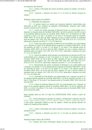 do respectivo tipo devendo:
5.2.1 – conter a informação dos quatro primeiros campos do registro, de modo a
identificar o ECF;
5.2.2 – observar o disposto nos itens 3.1 e 3.2 para os demais campos do
registro;
Redação original, efeitos até 28/06/07.
5 - GERAÇÃO DO ARQUIVO:
5.1 - O arquivo deverá ser gerado por programa aplicativo desenvolvido pelo
fabricante do ECF que contenha as seguintes funcionalidades, devendo cada função
possuir comando único e exclusivo:
5.1.1 - Leitura dos dados gravados na Memória Fiscal, em conformidade com o
disposto na cláusula oitava do Convênio ICMS 85/01, de 28 de setembro de 2001 ou no §
2º da cláusula vigésima terceira do Convênio ICMS 156/94, de 7 de dezembro de 1994,
conforme o caso, e no item 1 da alínea “e” do inciso V da cláusula quinta do Convênio
ICMS 16/03, de 04 de abril de 2003, hipótese em que o arquivo conterá os seguintes
tipos de registro: E01, E02, E03, E04, E05, E06, E07, E08, E09, E10, E11, E12 e E13,
observado o disposto nos itens 3.1, 3.2 e 5.2 deste ato;
5.1.2 - Leitura dos dados gravados na Memória de Fita Detalhe, em conformidade
com o disposto no inciso III da cláusula décima segunda do Convênio ICMS 85/01, de 28
de setembro de 2001 e no item 2.1 da alínea “e” do inciso V da cláusula quinta do
Convênio ICMS 16/03, de 04 de abril de 2003, hipótese em que o arquivo conterá os
seguintes tipos de registro: E01, E02, E14, E15 e E16, observado o disposto nos itens
3.1, 3.2 e 5.2 deste ato;
5.1.3 - Leitura de qualquer dado gravado nos dispositivos de memória do ECF, em
conformidade com o disposto no item 3 da alínea “e” do inciso V da cláusula quinta do
Convênio ICMS 16/03, de 04 de abril de 2003, hipótese em que o arquivo conterá os
seguintes tipos de registro: E01, E02, E03, E04, E05, E06, E07, E08, E09, E10, E11,
E12, E13, E14, E15 e E16, observado o disposto nos itens 3.1, 3.2 e 5.2 deste ato;
5.1.4 - Recuperação dos dados constantes na Redução Z, em conformidade com
o disposto nos incisos V e VI da cláusula décima segunda do Convênio ICMS 85/01, de 28
de setembro de 2001, e no item 2.3 da alínea “e” do inciso V da cláusula quinta do
Convênio ICMS 16/03, de 04 de abril de 2003, hipótese em que o arquivo conterá os
seguintes tipos de registro: E01, E02, E14, E15 e E16, observado o disposto nos itens
3.1, 3.2 e 5.2 deste ato;
5.1.5 - Impressão de Fita Detalhe, em conformidade com o disposto no inciso IV
da cláusula décima segunda do Convênio ICMS 85/01, de 28 de setembro de 2001, e no
item 2.2 da alínea “e” do inciso V da cláusula quinta do Convênio ICMS 16/03, de 04 de
abril de 2003;
5.1.6 - Leitura do Software Básico do ECF, em conformidade com o disposto no
inciso IX da cláusula vigésima sétima do Convênio ICMS 85/01, de 28 de setembro de
2001, e no item 4 da alínea “e” do inciso V da cláusula quinta do Convênio ICMS 16/03,
de 04 de abril de 2003;
Nova redação dada ao item 5.2 pelo Ato COTEPE/ICMS 43/05, efeitos a partir de
22/09/05.
5.2 – Sendo obrigatória a geração do registro, considerando o disposto nos itens
7.3.1.1, 7.4.1.1, 7.5.1.1, 7.6.1.1, 7.7.1.1, 7.8.1.1, 7.10.1.1, 7.14.1.1, 7.15.1.1 e 7.16.1.1,
e não houver informação relativa ao tipo de registro, deverá ser gerado apenas um
registro do respectivo tipo devendo:
5.2.1 – conter a informação dos quatro primeiros campos do registro, de modo a
identificar o ECF;
5.2.2 – observar o disposto nos itens 3.1 e 3.2 para os demais campos do
registro;
Redação original, efeitos até 21/09/05.
5.2 - Quando não houver informação relativa ao tipo de registro que deve ser
ATO COTEPE/ICMS N° 17, DE 29 DE MARÇO DE 2004 http://www.fazenda.gov.br/confaz/confaz/atos/atos_cotepe/2004/ac017...
6 de 47 22/12/2011 10:07
 