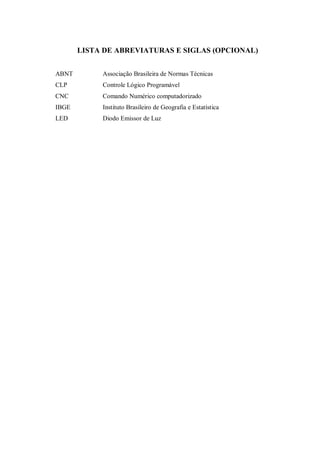 LISTA DE ABREVIATURAS E SIGLAS (OPCIONAL)
ABNT Associação Brasileira de Normas Técnicas
CLP Controle Lógico Programável
CNC Comando Numérico computadorizado
IBGE Instituto Brasileiro de Geografia e Estatística
LED Diodo Emissor de Luz
 