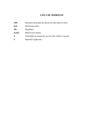 LISTA DE SÍMBOLOS
ABC Momentos principais de inércia do rotor sobre os eixos
kwh Quilowatt(s)-hora
Mb Megabit(s)
m/min Metro(s) por minuto
N Velocidade de rotação do eixo do rotor relativa a carcaça
S Operador Laplaceano
 