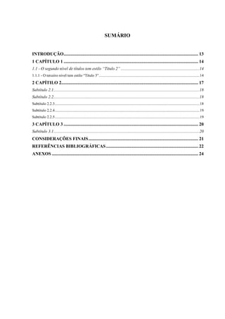SUMÁRIO
INTRODUÇÃO.................................................................................................................. 13
1 CAPÍTULO 1 .................................................................................................................. 14
1.1 - O segundo nível de títulos tem estilo “Título 2” ........................................................................14
1.1.1 - O terceiro nível tem estilo “Título 3”.....................................................................................................14
2 CAPÍTILO 2.................................................................................................................... 17
Subtítulo 2.1......................................................................................................................................18
Subtítulo 2.2......................................................................................................................................18
Subtítulo 2.2.3.................................................................................................................................................18
Subtítulo 2.2.4.................................................................................................................................................19
Subtítulo 2.2.5.................................................................................................................................................19
3 CAPÍTULO 3 .................................................................................................................. 20
Subtítulo 3.1......................................................................................................................................20
CONSIDERAÇÕES FINAIS............................................................................................. 21
REFERÊNCIAS BIBLIOGRÁFICAS.............................................................................. 22
ANEXOS ............................................................................................................................ 24
 