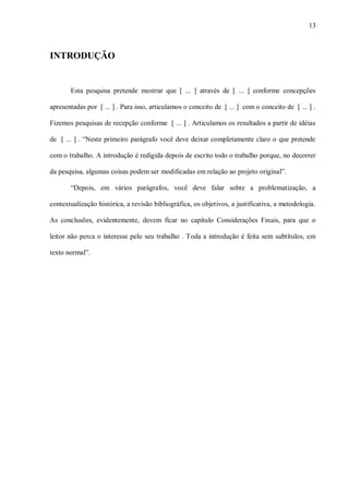 13
INTRODUÇÃO
Esta pesquisa pretende mostrar que [ ... ] através de [ ... ] conforme concepções
apresentadas por [ ... ] . Para isso, articulamos o conceito de [ ... ] com o conceito de [ ... ] .
Fizemos pesquisas de recepção conforme [ ... ] . Articulamos os resultados a partir de idéias
de [ ... ] . “Neste primeiro parágrafo você deve deixar completamente claro o que pretende
com o trabalho. A introdução é redigida depois de escrito todo o trabalho porque, no decorrer
da pesquisa, algumas coisas podem ser modificadas em relação ao projeto original”.
“Depois, em vários parágrafos, você deve falar sobre a problematização, a
contextualização histórica, a revisão bibliográfica, os objetivos, a justificativa, a metodologia.
As conclusões, evidentemente, devem ficar no capítulo Considerações Finais, para que o
leitor não perca o interesse pelo seu trabalho . Toda a introdução é feita sem subtítulos, em
texto normal”.
 
