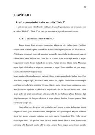 14
1 CAPÍTULO 1
1.1 - O segundo nível de títulos tem estilo “Título 2”
O texto normal tem o estilo Padrão. Os títulos devem obrigatoriamente ser formatados com
os estilos “Título 1”, “Título 2” etc para que o sumário seja gerado automaticamente.
1.1.1 - O terceiro nível tem estilo “Título 3”
Lorem ipsum dolor sit amet, consectetuer adipiscing elit. Nullam justo. Curabitur
viverra tortor. Aenean sagittis eleifend nisi. Etiam ullamcorper turpis non est. Nulla facilisi.
Pellentesque consequat, enim sed accumsan commodo, massa tellus condimentum pede, ut
aliquet massa lorem facilisis nisi. Etiam dui. In ut diam. Nunc scelerisque massa id neque.
Suspendisse potenti. Fusce eleifend dui nec eros. Nullam at eros. Mauris nulla. Maecenas
augue ligula, eleifend ac, tristique eu, accumsan a, neque. Donec tincidunt mi eget massa.
Mauris condimentum magna id lacus.
Morbi a pede vel lorem ullamcorper molestie. Donec ornare urna et ligula. Nullam risus. Cras
lacus lacus, fringilla eget, placerat sit amet, lacinia sed, sapien. Vestibulum dictum tempor
orci. Nunc convallis lacus non nibh. Vivamus pharetra metus rutrum ipsum. Aliquam ac enim.
Nunc lectus est, dignissim in, porttitor in, sagittis quis, nisl. In tincidunt leo ac orci. Lorem
ipsum dolor sit amet, consectetuer adipiscing elit. In hac habitasse platea dictumst. Sed
fringilla consequat elit. Integer vel metus id neque placerat dapibus. Praesent posuere. Duis
scelerisque suscipit leo.
Suspendisse orci dui, porta eget, vestibulum sed, congue ut, urna. Sed egestas, magna
vel gravida cursus, justo mi sodales enim, vitae placerat arcu quam ut pede. Aliquam hendrerit
ligula eget purus. Aliquam vulputate sem quis mauris. Suspendisse felis. Nulla varius
ullamcorper diam. Duis pretium tortor ut arcu. Lorem ipsum dolor sit amet, consectetuer
adipiscing elit. Praesent iaculis nibh in urna. Aenean lacus neque, consectetuer gravida,
 
