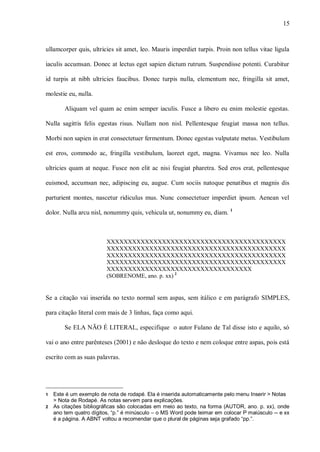15
ullamcorper quis, ultricies sit amet, leo. Mauris imperdiet turpis. Proin non tellus vitae ligula
iaculis accumsan. Donec at lectus eget sapien dictum rutrum. Suspendisse potenti. Curabitur
id turpis at nibh ultricies faucibus. Donec turpis nulla, elementum nec, fringilla sit amet,
molestie eu, nulla.
Aliquam vel quam ac enim semper iaculis. Fusce a libero eu enim molestie egestas.
Nulla sagittis felis egestas risus. Nullam non nisl. Pellentesque feugiat massa non tellus.
Morbi non sapien in erat consectetuer fermentum. Donec egestas vulputate metus. Vestibulum
est eros, commodo ac, fringilla vestibulum, laoreet eget, magna. Vivamus nec leo. Nulla
ultricies quam at neque. Fusce non elit ac nisi feugiat pharetra. Sed eros erat, pellentesque
euismod, accumsan nec, adipiscing eu, augue. Cum sociis natoque penatibus et magnis dis
parturient montes, nascetur ridiculus mus. Nunc consectetuer imperdiet ipsum. Aenean vel
dolor. Nulla arcu nisl, nonummy quis, vehicula ut, nonummy eu, diam. 1
XXXXXXXXXXXXXXXXXXXXXXXXXXXXXXXXXXXXXXXXXX
XXXXXXXXXXXXXXXXXXXXXXXXXXXXXXXXXXXXXXXXXX
XXXXXXXXXXXXXXXXXXXXXXXXXXXXXXXXXXXXXXXXXX
XXXXXXXXXXXXXXXXXXXXXXXXXXXXXXXXXXXXXXXXXX
XXXXXXXXXXXXXXXXXXXXXXXXXXXXXXXXXX
(SOBRENOME, ano. p. xx) 2
Se a citação vai inserida no texto normal sem aspas, sem itálico e em parágrafo SIMPLES,
para citação literal com mais de 3 linhas, faça como aqui.
Se ELA NÃO É LITERAL, especifique o autor Fulano de Tal disse isto e aquilo, só
vai o ano entre parênteses (2001) e não desloque do texto e nem coloque entre aspas, pois está
escrito com as suas palavras.
1 Este é um exemplo de nota de rodapé. Ela é inserida automaticamente pelo menu Inserir > Notas
> Nota de Rodapé. As notas servem para explicações.
2 As citações bibliográficas são colocadas em meio ao texto, na forma (AUTOR, ano. p. xx), onde
ano tem quatro dígitos, “p.” é minúsculo – o MS Word pode teimar em colocar P maiúsculo -- e xx
é a página. A ABNT voltou a recomendar que o plural de páginas seja grafado “pp.”.
 