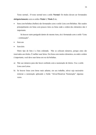 16
Texto normal... O texto normal tem o estilo Normal. Os títulos devem ser formatados
obrigatoriamente com os estilos Título 1, Título 2 etc.
● Itens com bolinhas (bullets) são formatados com o estilo Lista com Bolinhas. São usados
principalmente em listas com poucos itens ou listas onde a ordem dos elementos não é
importante.
Se houver outro parágrafo dentro do mesmo item, ele é formatado com o estilo “Lista
– continuação”.
● Item um
● Item dois
Outro tipo de lista é a lista ordenada. Não se colocam números, porque estes são
reservados aos títulos. É melhor usar letras. Em listas com muitos elementos, ou onde a ordem
é importante, você deve usar letras em vez de bolinhas.
a) Não use números para não haver confusão com a numeração de títulos. Use o estilo
Lista com Letras.
b) Se houver listas com letras mais adiante, em seu trabalho, talvez seja necessário
reiniciar a numeração aplicando o botão “Ativar/Desativar Numeração” algumas
vezes.
 