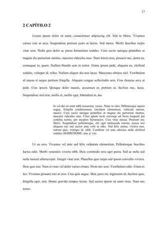 17
2 CAPÍTILO 2
Lorem ipsum dolor sit amet, consectetuer adipiscing elit. Sed in libero. Vivamus
cursus erat ut arcu. Suspendisse pretium justo ut lectus. Sed metus. Morbi faucibus turpis
vitae sem. Nulla quis dolor ac purus fermentum sodales. Cum sociis natoque penatibus et
magnis dis parturient montes, nascetur ridiculus mus. Nam lorem eros, posuere nec, porta eu,
consequat in, quam. Nullam blandit sem in tortor. Etiam ipsum pede, aliquam eu, eleifend
sodales, volutpat id, tellus. Nullam aliquet dui non lacus. Maecenas ultrices nisl. Vestibulum
id massa et neque pretium fringilla. Aliquam congue sollicitudin sem. Cras rhoncus arcu at
pede. Cras ipsum. Quisque dolor mauris, accumsan et, pretium ut, facilisis nec, lacus.
Suspendisse nisl erat, mollis et, mollis eget, bibendum in, dui.
In vel dui sit amet nibh nonummy varius. Nunc in odio. Pellentesque sapien
augue, fringilla condimentum, tincidunt elementum, vehicula rutrum,
mauris. Cum sociis natoque penatibus et magnis dis parturient montes,
nascetur ridiculus mus. Class aptent taciti sociosqu ad litora torquent per
conubia nostra, per inceptos hymenaeos. Cras vitae massa. Praesent nec
libero. Suspendisse pellentesque, elit eget malesuada rutrum, massa nisl
aliquam est, sed auctor ante velit in odio. Sed felis metus, viverra non,
rutrum quis, tristique id, nibh. Curabitur vel ante ultricies nulla eleifend
sodales (SOBRENOME, ano. p. xx).
Ut eu eros. Vivamus vel ante sed felis vulputate elementum. Pellentesque faucibus
luctus odio. Morbi venenatis viverra nibh. Duis commodo eros eget purus. Sed ac nulla sed
nulla laoreet ullamcorper. Integer vitae erat. Phasellus quis turpis sed ipsum convallis viverra.
Duis quis nisi. Nam et risus vel dolor varius ornare. Proin nec sem. Vestibulum odio. Etiam et
leo. Vivamus posuere nisi at eros. Cras quis augue. Duis justo mi, dignissim id, facilisis quis,
fringilla eget, erat. Donec gravida tempus lectus. Sed auctor ipsum sit amet risus. Nam nec
tortor.
 